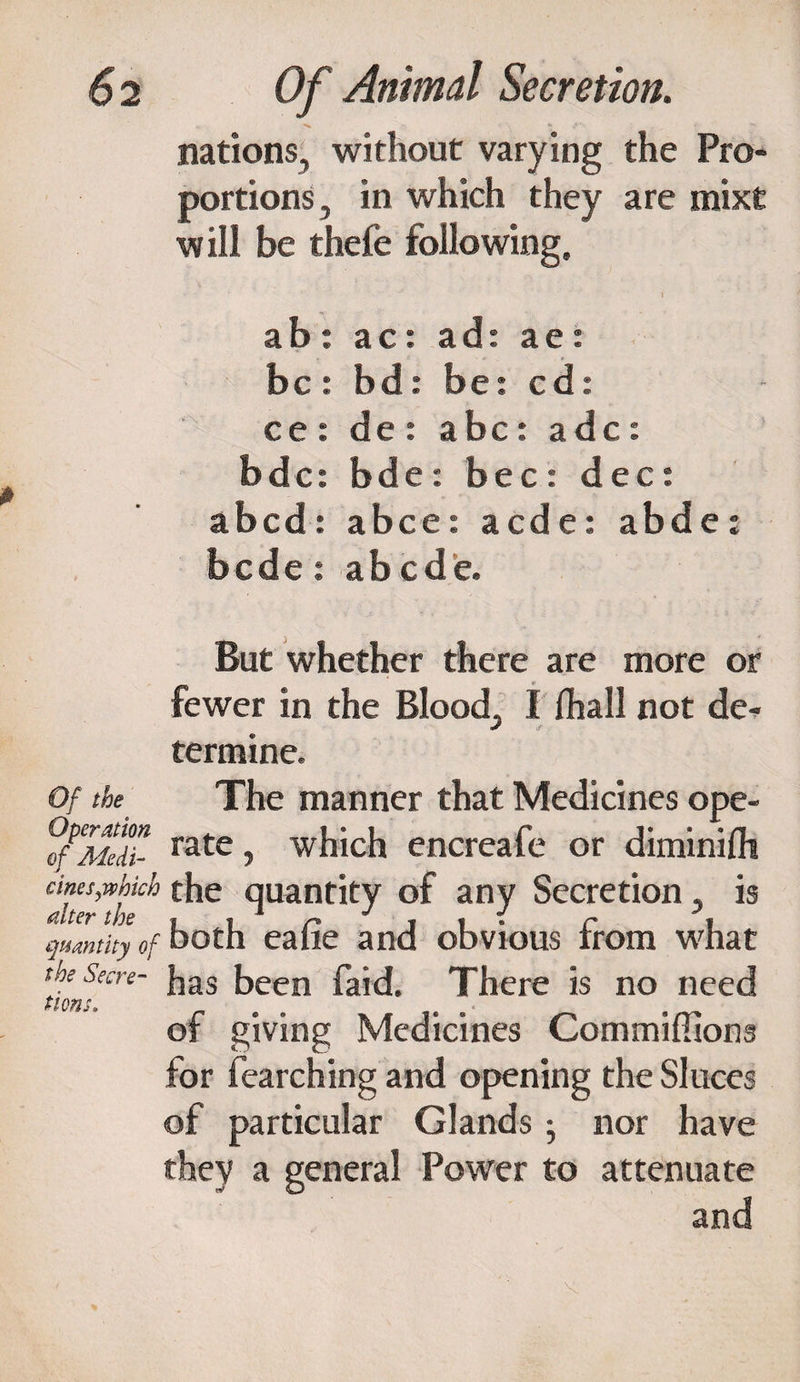 nations, without varying the Pro¬ portions , in which they are mixt will be thefe following. • • I ab : ac: ad: ae : be : bd: be: cd: ce: de : a be: adc: bde: bde: bee : dec: abed: abce: aede: abde: bede : ab cde. But whether there are more or fewer in the Blood, I lhall not de^ termine. Of the The manner that Medicines ope- ?fPM’d7- rate ■> which encreafe or diminifh cms,.which the quantity of any Secretion, is quantity of both eafie and obvious from what t>lnKre' ^as ^ecn ^id. There is no need of giving Medicines Commiffions for fearching and opening the Sluces of particular Glands; nor have they a general Power to attenuate and K.