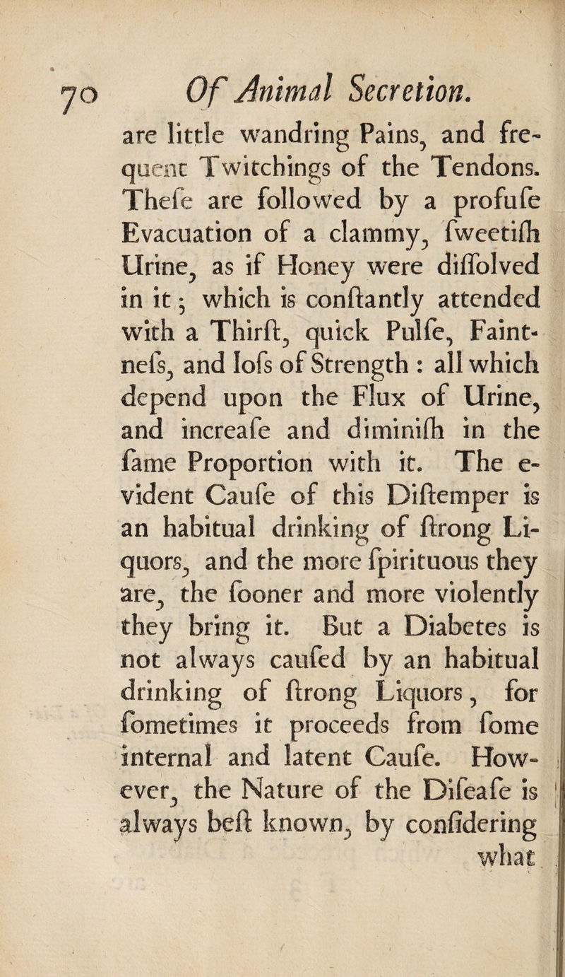 are little wandring Pains, and fre¬ quent Twitchings of the Tendons. Thefe are followed by a profufe Evacuation of a clammy, fweetifli Urine, as if Honey were diffolved in it; which is condantly attended with a Third, quick Pulfe, Faint- nefs, and Iofs of Strength : all which depend upon the Flux of Urine, and increafe and diminifh in the fame Proportion with it. The e- vident Caufe of this Didemper is an habitual drinking of drong Li¬ quors, and the more fpirituous they are, the fooner and more violently they bring it. But a Diabetes is not always caufed by an habitual drinking of drong Liquors, for fometimes it proceeds from fome i internal and latent Caufe. How¬ ever, the Nature of the Difeafe is j always bed known, by confidering what