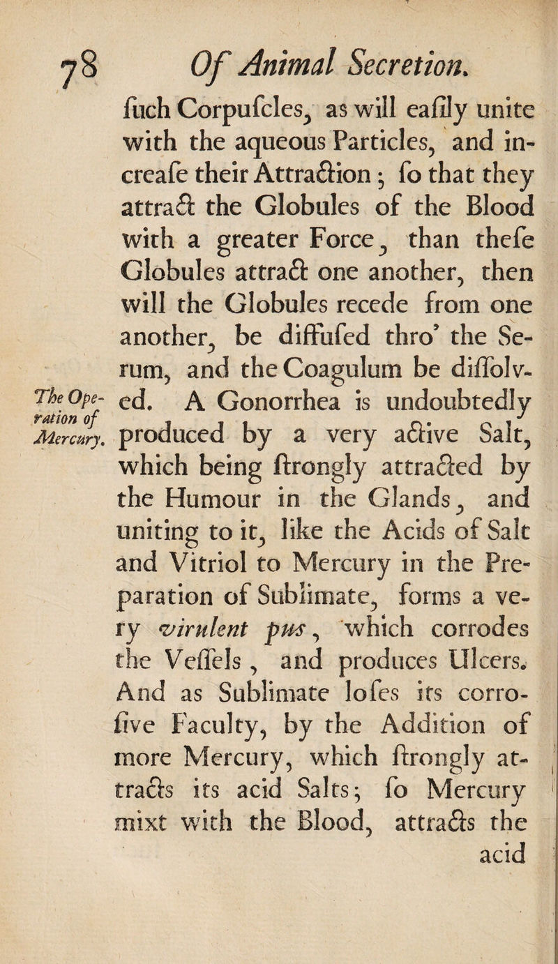 fuch Corpufcles, as will eafily unite with the aqueous Particles, and in- creafe their Attra&ion • fo that they attraft: the Globules of the Blood with a greater Force, than thefe Globules attraft one another, then will the Globules recede from one another, be diftufed thro’ the Se¬ rum, and theCoagulum be diflolv- TheOpe- A Gonorrhea is undoubtedly ration of , , , o • o ! Mercury, produced by a very active bait, which being ftrongly attra&ed by the Humour in the Glands, and uniting to it, like the Acids of Salt and Vitriol to Mercury in the Pre¬ paration of Sublimate, forms a ve¬ ry ‘virulent pm, which corrodes the Veffels, and produces Ulcers. And as Sublimate lofes its corro- five Faculty, by the Addition of more Mercury, which ftrongly at¬ tracts its acid Salts; fo Mercury 1 mixt with the Blood, attra&s the acid