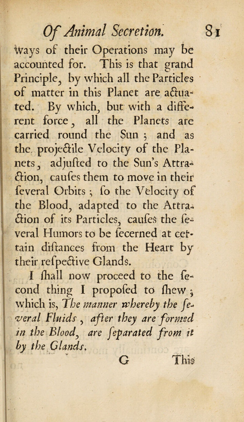 Ways of their Operations may be accounted for. This is that grand Principle, by which all the Particles ' of matter in this Planet are a&amp;ua- ted. By which, but with a diffe- rent force, all the Planets are carried round the Sun $ and as the. proje&amp;ile Velocity of the Pla¬ nets, adjufted to the Sun’s Attra¬ ction, caufes them to move in their feveral Orbits; fo the Velocity of the Blood, adapted to the Attra* Sion of its Particles, caufes the fe- veral Humors to be fecerned at cer¬ tain diftances from the Heart by their refpe&amp;ive Glands. I fhall now proceed to the (e- cond thing I propofed to fhew j which is, the manner whereby the fe¬ veral Fluids , after they are formed in the Bloody are feparated from it by the Glands. G