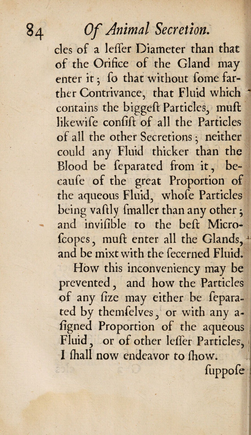 clcs of a leffer Diameter than that of the Orifice of the Gland may enter it; fo that without fome far¬ ther Contrivance, that Fluid which contains the biggeft Particles, muft likewife confift of all the Particles of all the other Secretions • neither could any Fluid thicker than the Blood be feparated from it, be- caufe of the great Proportion of the aqueous Fluid, whofe Particles being vaftly fmaller than any other j and invifible to the beft Micro- fcopes, muft enter all the Glands, and be mixt with the fecerned Fluid. How this inconveniency may be prevented, and how the Particles of any fize may either be fepara¬ ted by themfelves, or with any a- figned Proportion of the aqueous Fluid, or of other leffer Particles, I fliall now endeavor to fhow. fuppofe