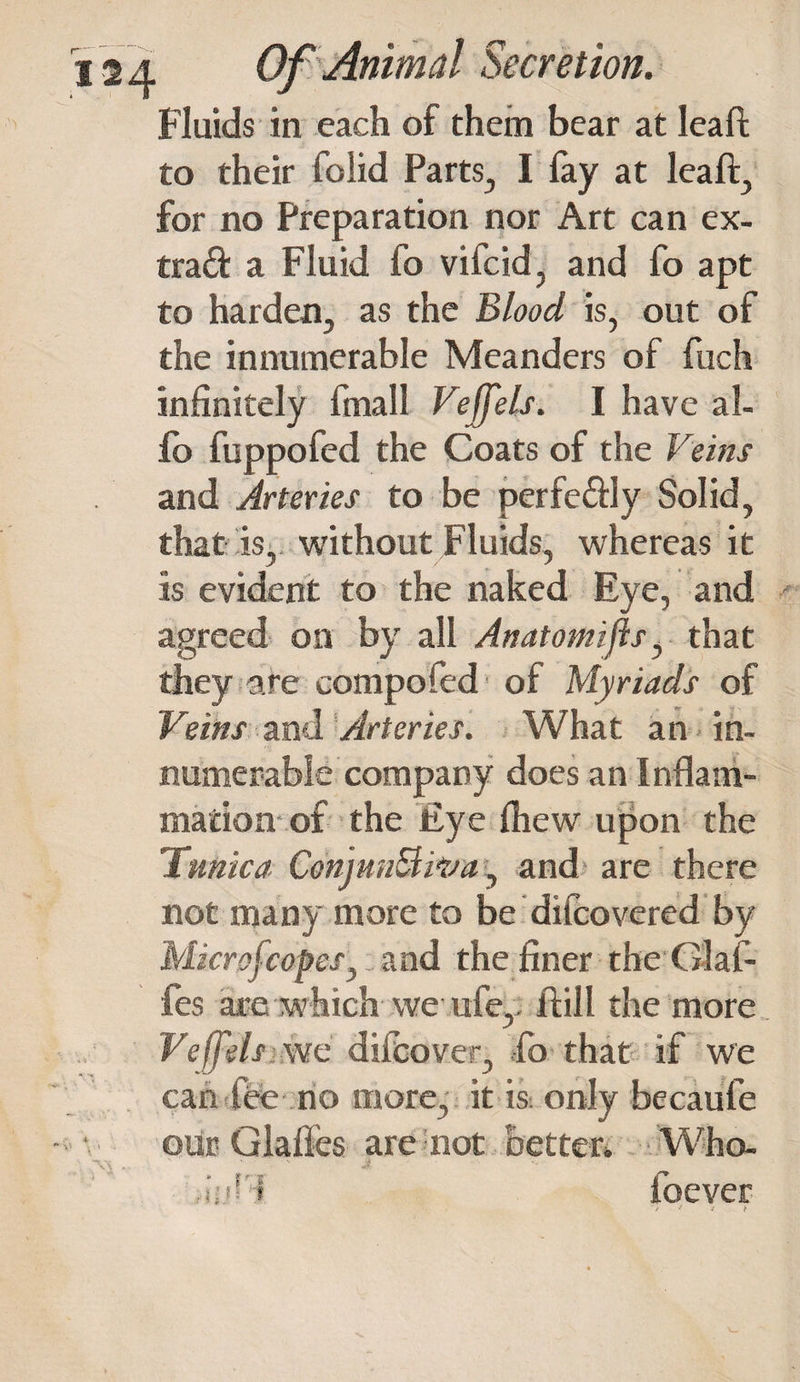 Fluids in each of them bear at leaf to their folid Parts, I fay at leaf, for no Preparation nor Art can ex- trad a Fluid fo vifcid, and fo apt to harden, as the Blood is, out of the innumerable Meanders of fuch infinitely fmall Veffels. I have al- fb fuppofed the Coats of the Veins and Arteries to be perfedly Solid, that is, without Fluids, whereas it is evident to the naked Eye, and agreed on by all Anatomijls, that they are compofed of Myriads of Veins and Arteries. What an - in¬ numerable company does an Inflam¬ mation of the Eye fhew upon the Tunica ConjnnB.iva, and are there not many more to be difcovered by Mkrofcopes, and the finer the Glaf- fes are which we ufe, ft ill the more we dilcover, fo that if we can fee no more, it is only becaufe our Glafies are not better. Who- rii.iff ioever * i j y