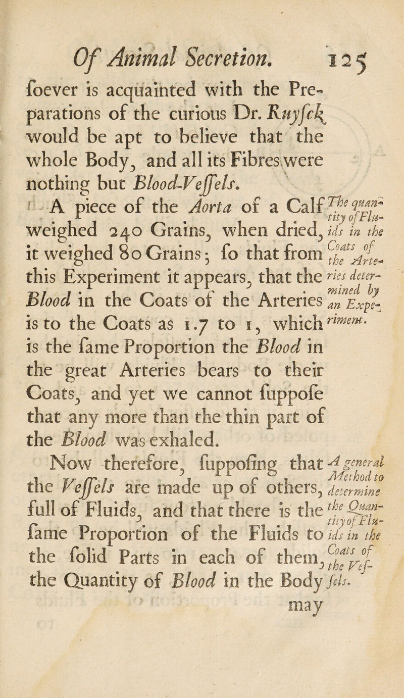 foever is acquainted with the Pre¬ parations of the curious Dr. Ruyfcl^ would be apt to believe that the whole Body, and all its Fibres were nothing but Blood-Veffels. A piece of the Aorta of a Calf Tf>ect^~ r % ^ a ' tityoftlu- weighed 240 Grains, when dried, ids in the it weighed 8 o Grains j fo that from ffjf. this Experiment it appears, that the «« Aaer- Blood in the Coats of the ArteriesTnEx^s- is to the Coats as 1.7 to 1, which nmem- is the fame Proportion the Blood in the great Arteries bears to their Coats, and yet we cannot fuppofe that any more than the thin part of the Blood was exhaled. Now therefore, fupoofing thatA general i Tr rr 1 ? 1 1 r 0 , Method to the Vejjels are made up ot others, determine full of Fluids, and that there is the fame Proportion of the Fluids to ids in the the folid Parts in each of them, ffref- the Quantity cf Blood in the Body fils. may