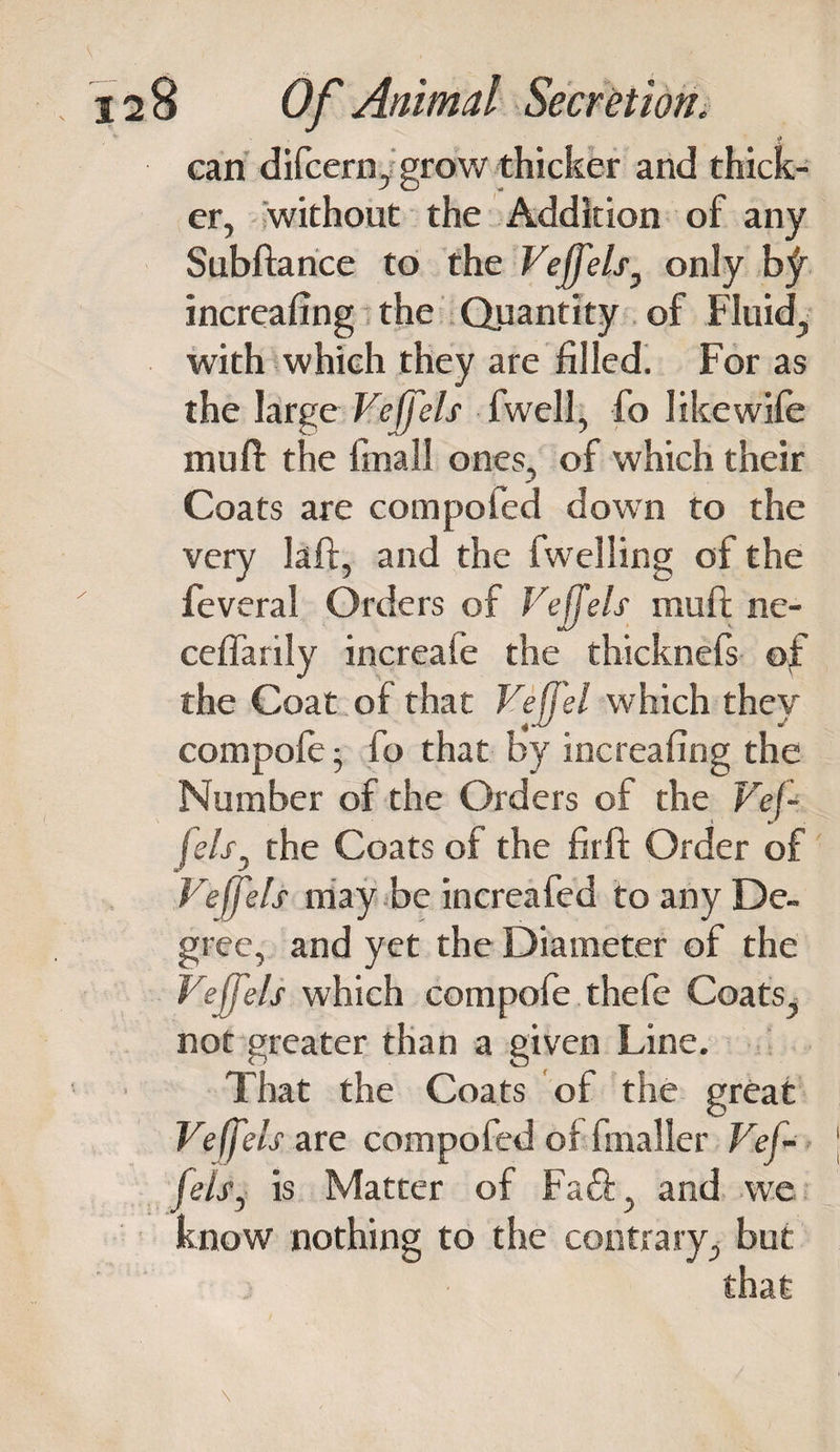 can difeern/grow thicker and thick¬ er, without the Addition of any Subftance to the Veffels 7 only increafing the Quantity of Fluid, with which they are filled. For as the large Veffels fwell, fo Iike wife muft the final! ones, of which their Coats are compofed down to the very laft, and the fwelling of the feveral Orders of Veffels muft ne- ceflarily increafe the thicknefs of the Coat of that VefJ'el which they compofe; fo that by increafing the Number of the Orders of the Vef¬ fels, the Coats of the firft Order of Veffels may be increafed to any De¬ gree, and yet the Diameter of the Veffels which compofe thefe Coats, not greater than a given Line. That the Coats of the great Veffels use compofed of fmaller Vef¬ fels ^ is Matter of Fa&lt;ft, and we know nothing to the contrary, but that