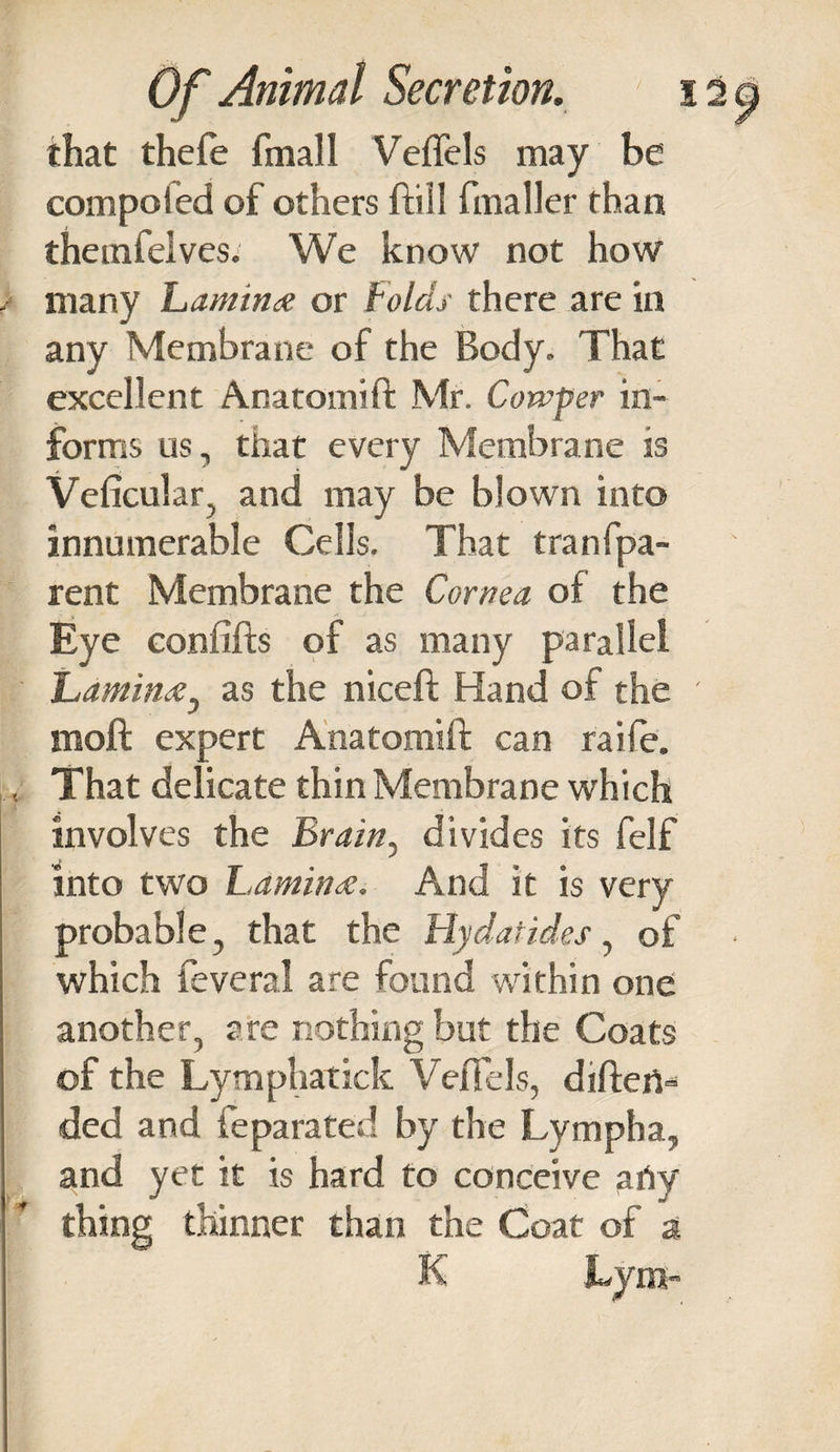 that thefe final I Veflels may be competed of others ftill fmaller than themfelves. We know not how many Lamina or Folds there are in any Membrane of the Body. That excellent Anatomift Mr. Corvper in¬ forms us, that every Membrane is Veficular, and may be blown into innumerable Cells. That tranfpa- rent Membrane the Cornea of the Eye confifts of as many parallel Lamina^ as the niceft Hand of the moft expert Anatomift can raifie. That delicate thin Membrane which involves the Brain, divides its felf into two Lamina. And it is very probable, that the Hydatides, of which feveral are found 'within one another, are nothing but the Coats of the Lymphatick Veftels, diftert- ded and feparated by the Lympha, and yet it is hard to conceive arty thing thinner than the Coat of a K JLyni