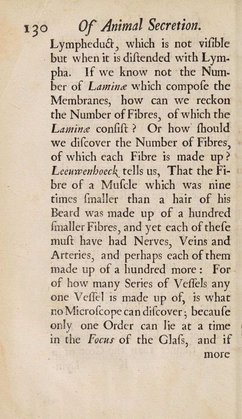 Lympheduft, which is not vifible but when it is diftended with Lym- pha. If w'e know not the Num¬ ber of Lamina which compofe the Membranes, how can we reckon the Number of Fibres, of which the Lamina confift ? Or how fhould we difcover the Number of Fibres, of which each Fibre is made up ? Leeuwenhoeck^ tells us, That the Fi¬ bre of a Mufcle which was nine times fmaller than a hair of his Beard was made up of a hundred fmaller Fibres, and yet each of thefe muft have had Nerves, Veins and Arteries, and perhaps each of them made up of a hundred more For of how many Series of Veffels any one VefTel is made up of, is what noMicrofcope can difcover • becaufe only one Order can lie at a time in the Focus of the Glafs, and if more