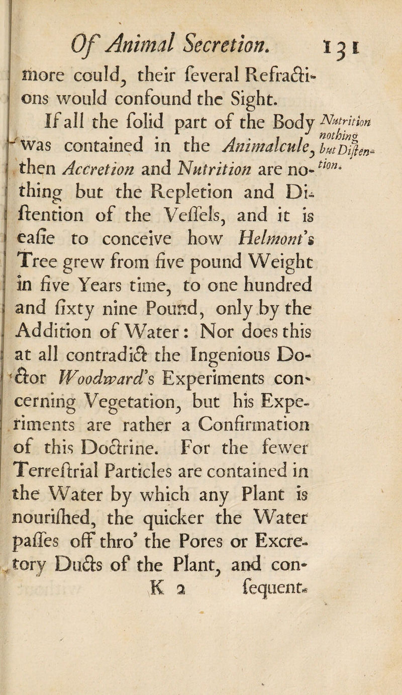 more could, their feveral Refraffi- ons would confound the Sight. If all the folid part of the Body Nutrition - was contained in the Animalcule y butDi%n* then Accretion and Nutrition are no-tlon’ thing but the Repletion and Di- ftention of the Veffels, and it is eafie to conceive how Helmont’s Tree grew from five pound Weight in five Years time, to one hundred and fixty nine Pound, only by the Addition of Water: Nor does this at all con trad iff the Ingenious Do- 'ffor Woodward’s Experiments con¬ cerning Vegetation, but his Expe¬ riments are rather a Confirmation of this Doffrine. For the fewer Terreftrial Particles are contained in the Water by which any Plant is nourifhed, the quicker the Water paffes off thro5 the Pores or Excre¬ tory Duffs of the Plant, and con- K a fequent-