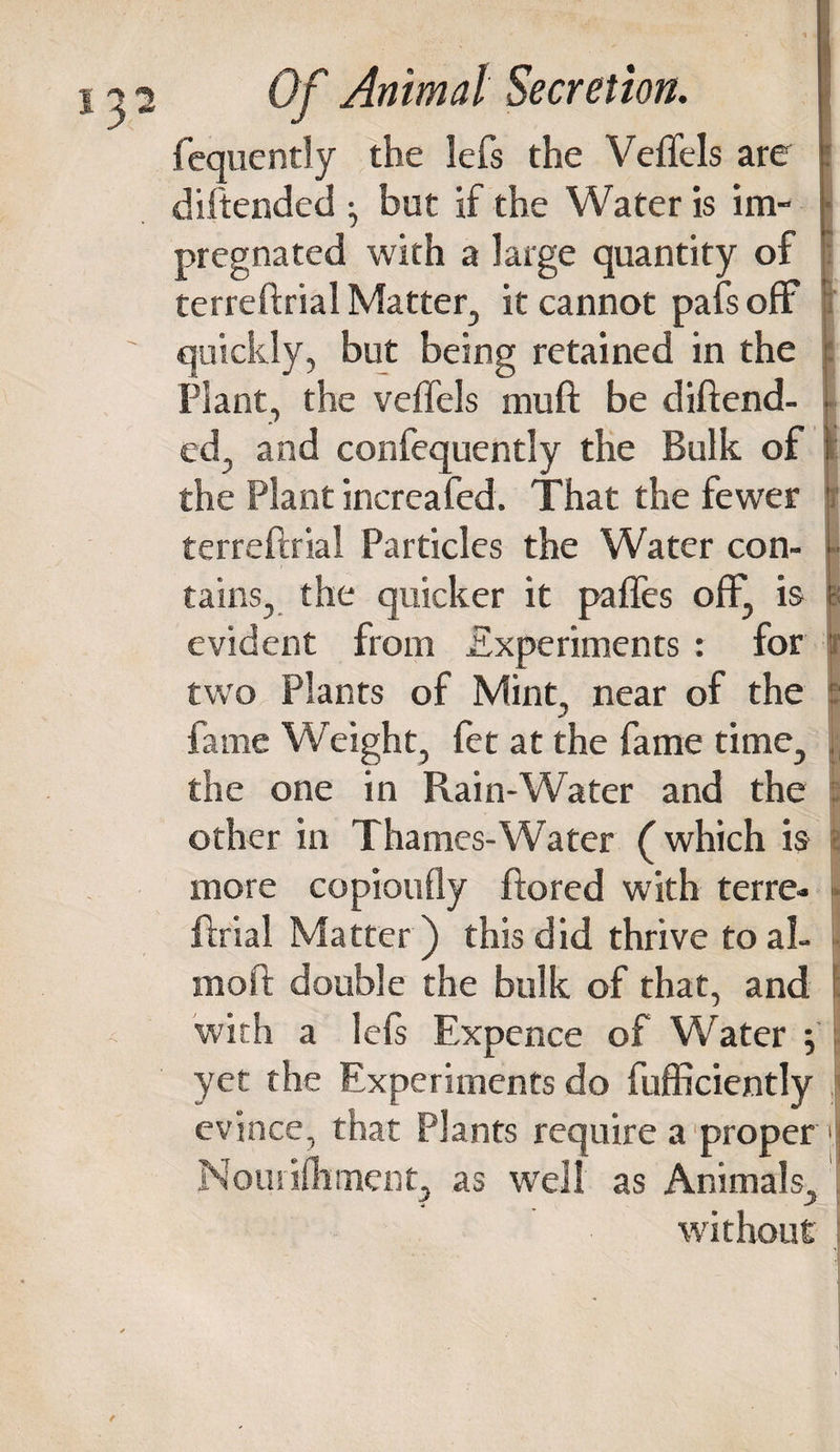 fequently the lefs the Veftels are diftended • but if the Water is im¬ pregnated with a large quantity of terreftrial Matter, it cannot pafs off quickly, but being retained in the Plant, the veffels muft be diftend¬ ed, and confequently the Bulk of the Plant increafed. That the fewer terreftrial Particles the Water con¬ tains, the quicker it pafles off, is evident from Experiments : for two Plants of Mint, near of the fame Weight, fet at the fame time, the one in Rain-Water and the other in Thames-Water (which is more copiotifly ftored with terre¬ ftrial Matter) this did thrive to al- moft double the bulk of that, and with a left Expence of Water ; yet the Experiments do fufficiently evince, that Plants require a proper Nouiifhment, as well as Animals, without I ir P ■ ( I i;