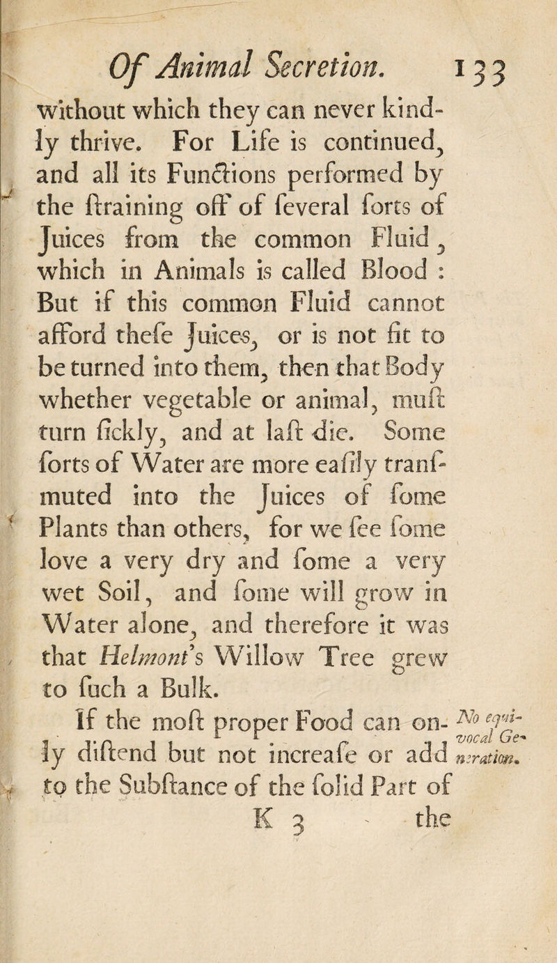 i without which they can never kind¬ ly thrive. For Life is continued., and all its Fun&amp;ions performed by the ftraining off' of feveral forts of Juices from the common Fluid , which in Animals is called Blood : But if this common Fluid cannot afford thefe Juices, or is not fit to be turned into them, then that Body whether vegetable or animal, muft turn fickly, and at laff die. Some forts of Water are more eafily tranf muted into the Juices of feme Plants than others, for we fee fome love a very dry and fome a very wet Soil, and fome will grow in Water alone, and therefore it was that Helmont’s Willow Tree grew to fuch a Bulk. If the mo ft proper Food can on¬ ly diftend but not increafe or add to the Subftance of the folid Part of \ No equi¬ vocal Ge* iteration* K 3 - the