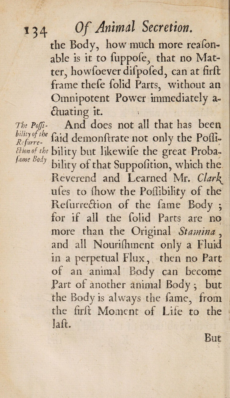the Body, how much more reafon- able is it to fuppofe, that no Mat¬ ter, howfoever difpofed, can at firft frame thefe folid Parts, without an Omnipotent Power immediately a- ftuating it. i The Poffi- And does not all that has been hRUfrte-e £hd demonftrate not only the Poffi- ttionofthe bility but likewife the great Proba- *ame D°} bility of that Suppofition, which the Reverend and Learned Mr. Clarh^ ufes to (how the Poffibility of the Refurre£fion of the fame Body ; for if all the folid Parts are no more than the Original Stamina , and all Nourifliment only a Fluid in a perpetual Flux, then no Part of an animal Body can become Part of another animal Body ; but the Body is always the fame, from the firft Moment of Life to the &gt; laft. But