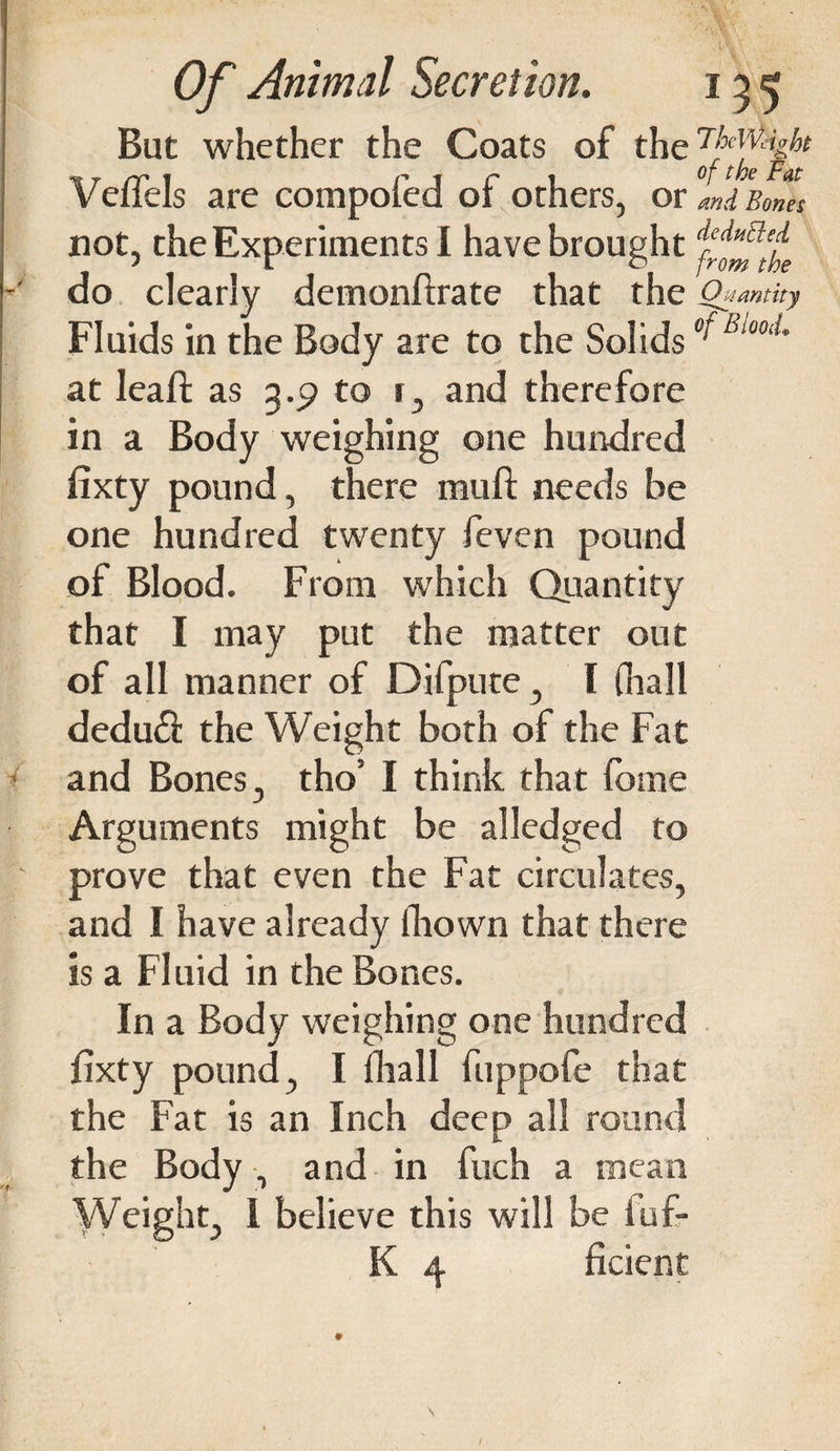 But whether the Coats of the Veffels are compofed of others, or mi Bones not, the Experiments I have broughtdeii,itled ' i o from the do clearly demonftrate that the Quantity Fluids in the Body are to the Solids ^ Bw0tL at leaft as 3.C? to r, and therefore in a Body weighing one hundred fixty pound, there mull; needs be one hundred twenty feven pound of Blood. From which Quantity that I may put the matter out of all manner of Difpute , I (hall dedu£l the Weight both of the Fat and Bones, tho’ I think that fome Arguments might be alledged to prove that even the Fat circulates, and I have already fliown that there is a Fluid in the Bones. In a Body weighing one hundred fixty pound, I (hall fuppofe that the Fat is an Inch deep all round the Body, and in fuch a mean Weight 1 believe this will be fufr K 4 ficient