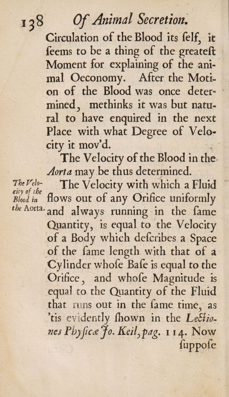The Velo¬ city of the Blood in the Aorta. Of Animal Secretion. Circulation of the Blood its felf, it feems to be a thing of the greateft Moment for explaining of the ani¬ mal Oeconomy. After the Moti¬ on of the Blood was once deter¬ mined 3 methinks it was but natu¬ ral to have enquired in the next Place with what Degree of Velo¬ city it mov’d. The Velocity of the Blood in the Aorta may be thus determined. The Velocity with which a Fluid flows out of any Orifice uniformly and always running in the fame Quantity, is equal to the Velocity of a Body which defcribes a Space of the fame length with that of a Cylinder whofe Bafe is equal to the Orifice, and whofe Magnitude is equal to the Quantity of the Fluid that runs out in the fame time, as ’tis evidently fljown in the Le8io- ties Fhyfic<sJo. Keil^ag. 114. Now