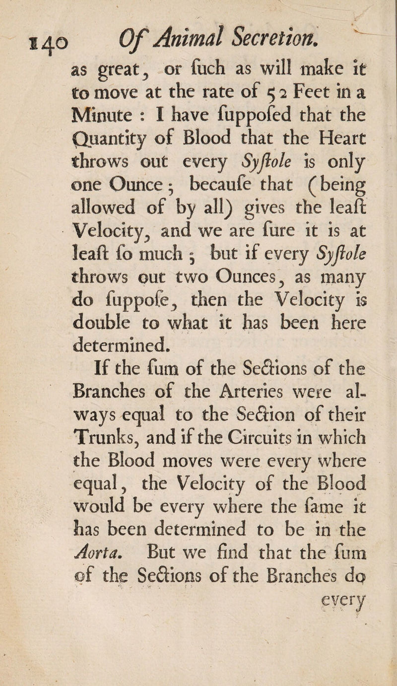 as great, or fuch as will make it to move at the rate of 5 2 Feet in a Minute : I have fuppofed that the Quantity of Blood that the Heart throws out every Syjlole is only one Ounce • becaufe that (being allowed of by all) gives the leaf!; Velocity, and we are fure it is at leaft fo much ; but if every Syjlole throws out two Ounces, as many do fuppofe, then the Velocity is double to what it has been here determined. If the fum of the Se£Hons of the Branches of the Arteries were al¬ ways equal to the Section of their Trunks, and if the Circuits in which the Blood moves were every where equal, the Velocity of the Blood would be every where the fame it has been determined to be in the Aorta. But we find that the fum of the Se&ions of the Branches do