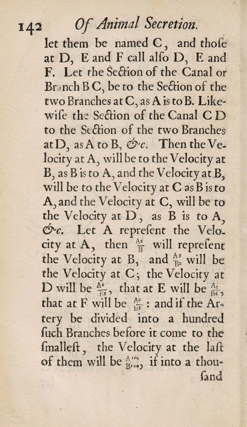 let them be named C, and thole at D, E and F call alfo D, E and F. Let the Se&amp;ion of the Canal or Br mch B C, be to the Seftion of the two Branches at C, as A is to B. Like- wife the Se&amp;ion of the Canal C D to the Se&amp;ion of the two Branches atD, as A to B, &lt;&amp;c. Then the Ve¬ locity at Aj will be to the Velocity at B., as B is to A, and the Velocity at B, will be to the Velocity at C as B is to Aj and the Velocity at C, will be to the Velocity at D, as B is to A, &amp;C. Let A reprefent the Velo¬ city at A, then — will reprefent the Velocity at B, and will be the Velocity at Cj the Velocity at D will be that at E will be ^ that at F will be : and if the Art tery be divided into a hundred fuch Branches before it come to the fmalleft, the Velocity at the laft of them will be g,1^ if into a thou- fand