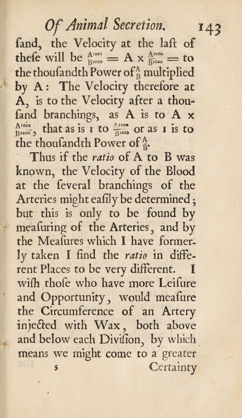 t 7 4 Of Animal Secretion. 143 fand, the Velocity at the laft of thefe will be = A x g“l° = to the thoufandth Power of g multiplied by A: The Velocity therefore at A, is to the Velocity after a thou- fand branchings, as A is to A x piZy that as is 1 to or as 1 is to the thoufandth Power of g. Thus if the ratio of A to B was known, the Velocity of the Blood at the feveral branchings of the Arteries might eafily be determined; but this is only to be found by meafuring of the Arteries, and by the Meafures which I have former¬ ly taken I find the ratio in diffe¬ rent Places to be very different. I wifh thofe who have more Leifure and Opportunity, would meafure the Circumference of an Artery inje&amp;ed with Wax, both above and below each Divifion, by which means we might come to a greater s V