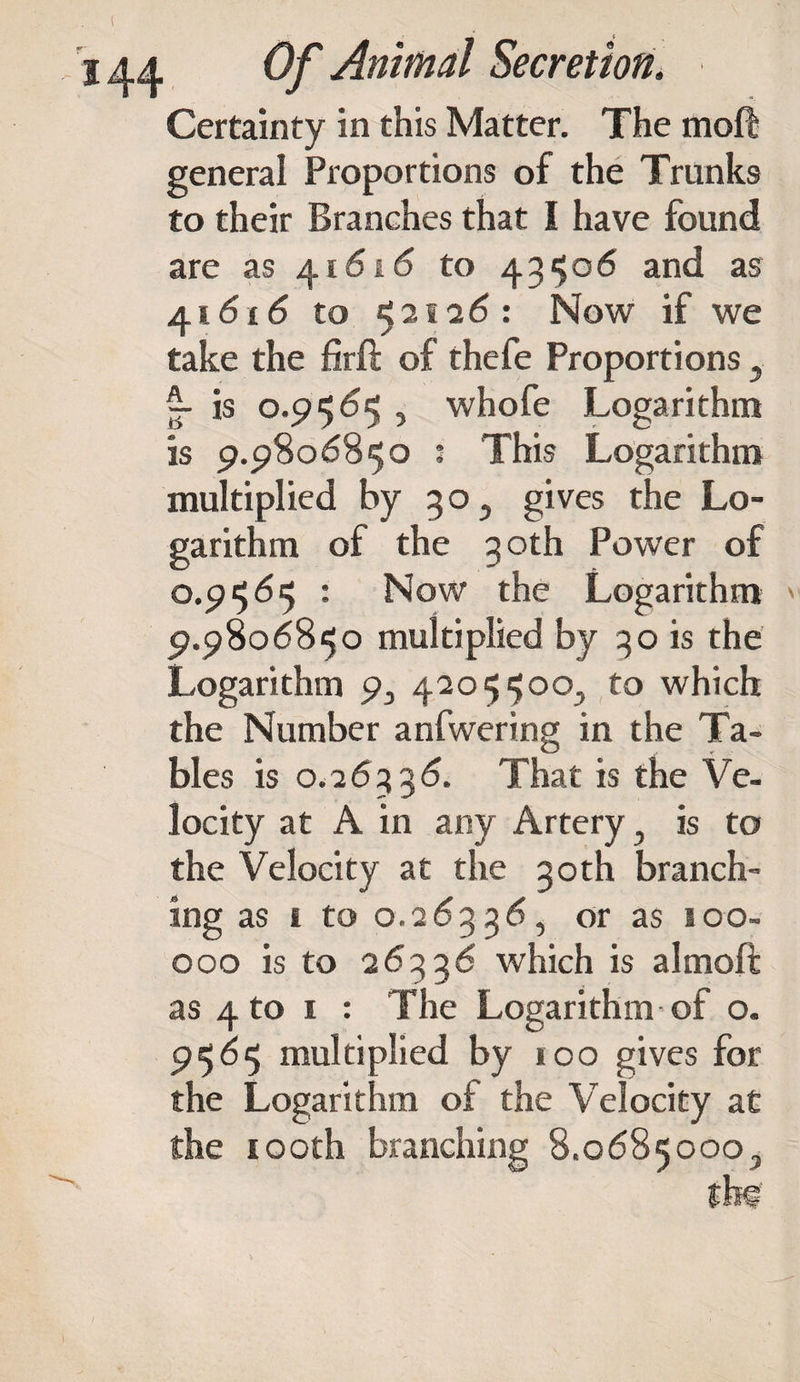 Certainty in this Matter. The moft general Proportions of the Trunks to their Branches that I have found are as 41616 to 43506 and as 41616 to 52.1-2 6: Now if we take the firft of thefe Proportions, ~ is 0.9565 5 whofe Logarithm is 9.9806850 : This Logarithm multiplied by 30 5 gives the Lo¬ garithm of the 3 oth Power of 0.9565 : Now the Logarithm 9.9806850 multiplied by 30 is the Logarithm p, 4205500., to which the Number anfwering in the Ta¬ bles is 0.26336. That is the Ve¬ locity at A in any Artery } is to the Velocity at the 30th branch¬ ing as i to 0.26336, or as too- 000 is to 26336 which is a 1 moft as 4 to 1 : The Logarithm of o. 9565 multiplied by 100 gives for the Logarithm of the Velocity at the 100th branching 8.06850003