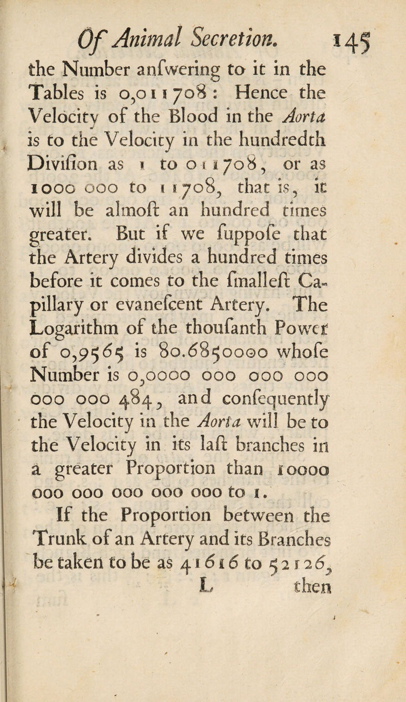 the Number anfwering to it in the Tables is 0,011 708 : Hence the Velocitv of the Blood in the Aorta is to the Velocity in the hundredth Divifion as 1 to 011708, or as 1000 000 to 1 1708, that is, in will be almoft an hundred times greater. But if we fuppofe that the Artery divides a hundred times before it comes to the fmalleft Ca¬ pillary or evanefcent Artery. The Logarithm of the thoufanth Power of 0,956^ is 80.6850000 whofe Number is 0,0000 000 000 000 000 000 484, and confequently the Velocity in the Aorta will be to the Velocity in its laft branches in a greater Proportion than ioooo 000 000 000 000 000 to 1. If the Proportion between the Trunk of an Artery and its Branches be taken to be as 41616 to 52 r 26,, L then