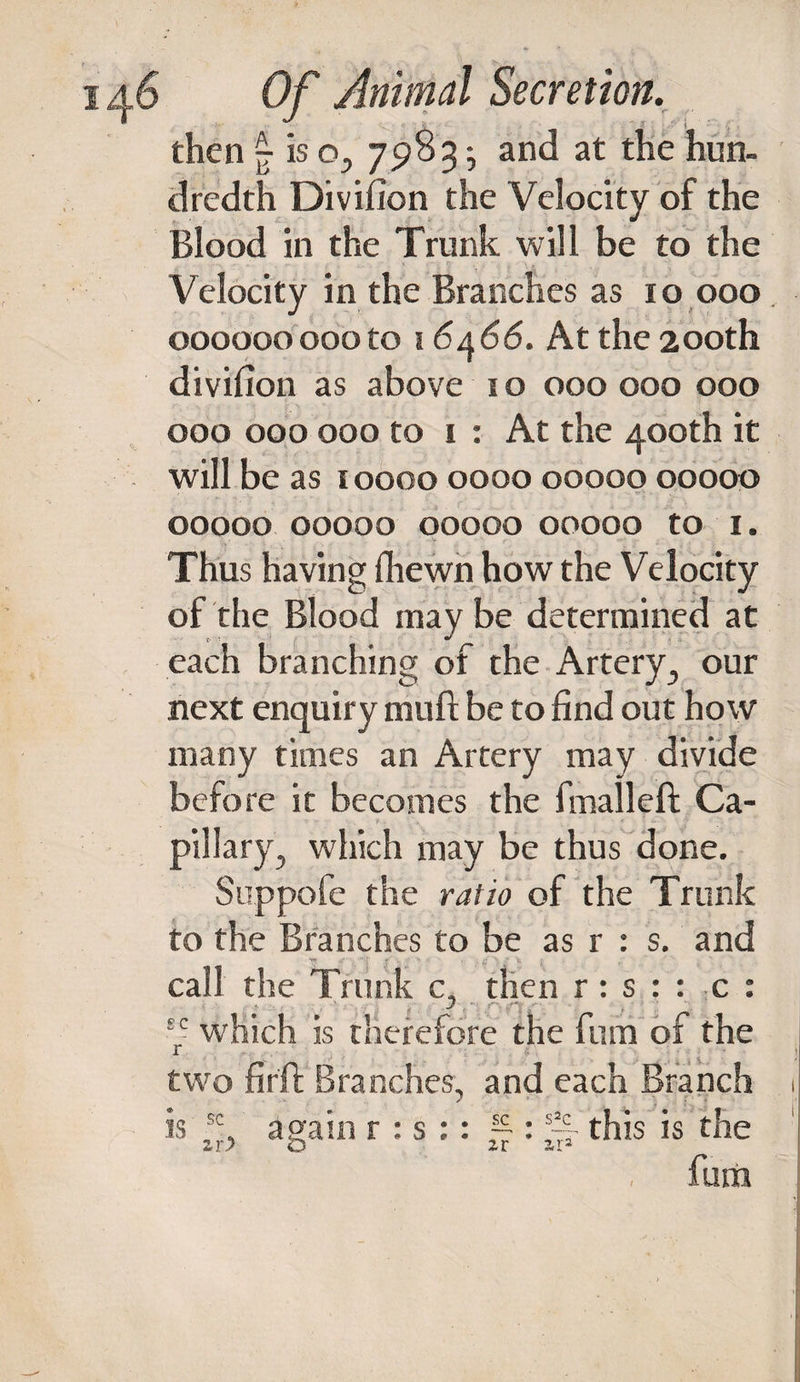 then £ is o, 7983^ and at the hun¬ dredth Divifion the Velocity of the Blood in the Trunk will be to the Velocity in the Branches as 10 000 000000000to 16466. At the 200th divifion as above 1 o 000 000 000 000 000 000 to i : At the 400th it will be as 10000 0000 00000 00000 00000 00000 00000 00000 to 1. . V - ' f Thus having {hewn how the Velocity of the Blood may be determined at each branching of the Artery., our next enquiry muft be to find out how many times an Artery may divide before it becomes the fmalleft Ca¬ pillary., which may be thus done. Suppofe the ratio of the Trunk to the Branches to be as r : s. and call the Trunk c, then r: s : : c : J E- which is therefore the furri of the r two fir ft Branches, and each Branch is f;, again r : s :: Jp : ~ this is the fum