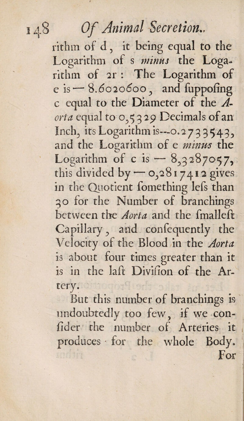 * 148 Of Animal Secretion., rithm of d, it being equal to the Logarithm of s minus the Loga¬ rithm of 2r : The Logarithm of e is— 8.6020600, and fuppofing c equal to the Diameter of the A- orta equal to 0,5329 Decimals of an Inch, its Logarithm is—0.2733543, and the Logarithm of e minus the Logarithm of c is — 8,3287057, this divided by — 0,2817412 gives in the Quotient fomething lefs than 30 for the Number of branchings between the Aorta and the fmalleft Capillary, and confequently the Velocity of the Blood in the Aorta is about four times greater than it is in the laft Divifion of the Ar¬ tery. But this number of branchings is undoubtedly too few, if we con- fider the number of Arteries it produces • for the whole Body. For