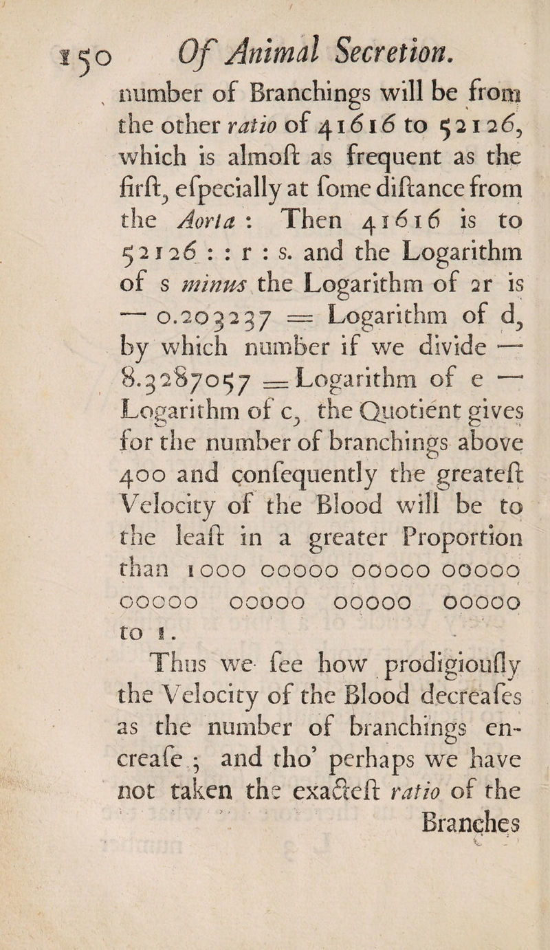 number of Branchings will be from the other ratio of 41616 to 5212 6, which is almoft as frequent as the firlh, efpecially at fome difiance from the Aorta : Then 41616 is to 52126 : : r : s. and the Logarithm of s minus the Logarithm of ar is — 0.203237 — Logarithm of d5 by which number if we divide — 8.3287057 — Logarithm of e —• Logarithm of c. the Qiiotient gives for the number of branchings above 400 and confequently the greateft Velocity of the Blood will be to the leafL in a greater Proportion than 1000 00000 00000 00000 ' * ' f oocoo 00000 00000 00000 to I . Thus we fee how prodigioufly the Velocity of the Blood decreafes as the number of branchings en- creafe ; and tho’ perhaps we have not taken the exa&amp;eft ratio of the Branches