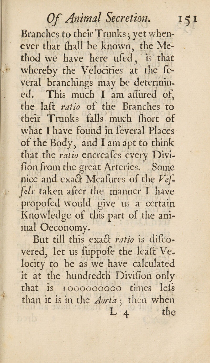 Branches to their Trunks • yet when¬ ever that fltall be known, the Me¬ thod we have here ufed, is that .*■ whereby the Velocities at the fe- veral branchings may be determin¬ ed. This much I am affured of, the laft ratio of the Branches to their Trunks falls much fhort of what I have found in feveral Places of the Body, and I am apt to think that the ratio encreafes every Divi¬ sion from the great Arteries. Some nice and exa& Meafures of the Vef- fels taken after the manner I have propofed would give us a certain Knowledge of this part of the ani¬ mal Oeconomy. But till this exa£S ratio is difco- vered, let us fuppofe the leaft Ve¬ locity to be as we have calculated it at the hundredth Division only that is i ooooooooo times lefs than it is in the Aorta •, then when L 4 the