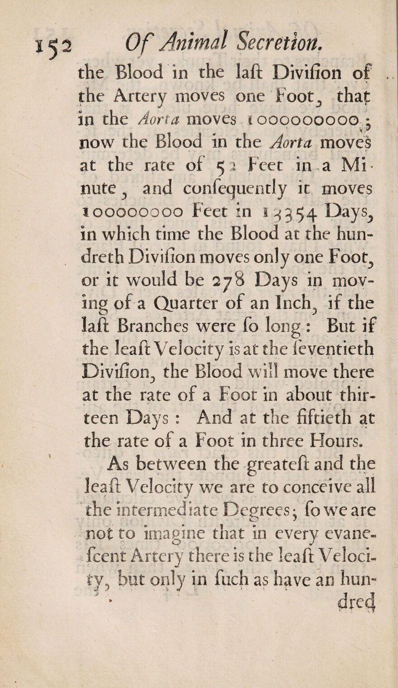the Blood in the laft Divifion of the Artery moves one hoot3 that in the Aorta moves t 000000000 • W 'JS now the Blood in the Aorta moves at the rate of 5 2 Feet in a Mi • note , and confequently it moves 100000000 Feet in 5-1354 Days,, in which time the Blood at the hun- dreth Divifion moves only one Foot, or it would be 278 Days in mov¬ ing of a Quarter of an Inch, if the laft Branches were fo long : But if the leaft Velocity is at the feventieth Divifion, the Blood will move there at the rate of a Foot in about thir- t , *' '! -I* •• * '» . teen Days : And at the fiftieth at the rate of a Foot in three Hours. As between the greateft and the leaft Velocity we are to conceive all the intermediate Degrees; fo we are not to imagine that in every evane- fcent Artery there is the leaft Veloci¬ ty, but only in fuch as have an hun¬ dred