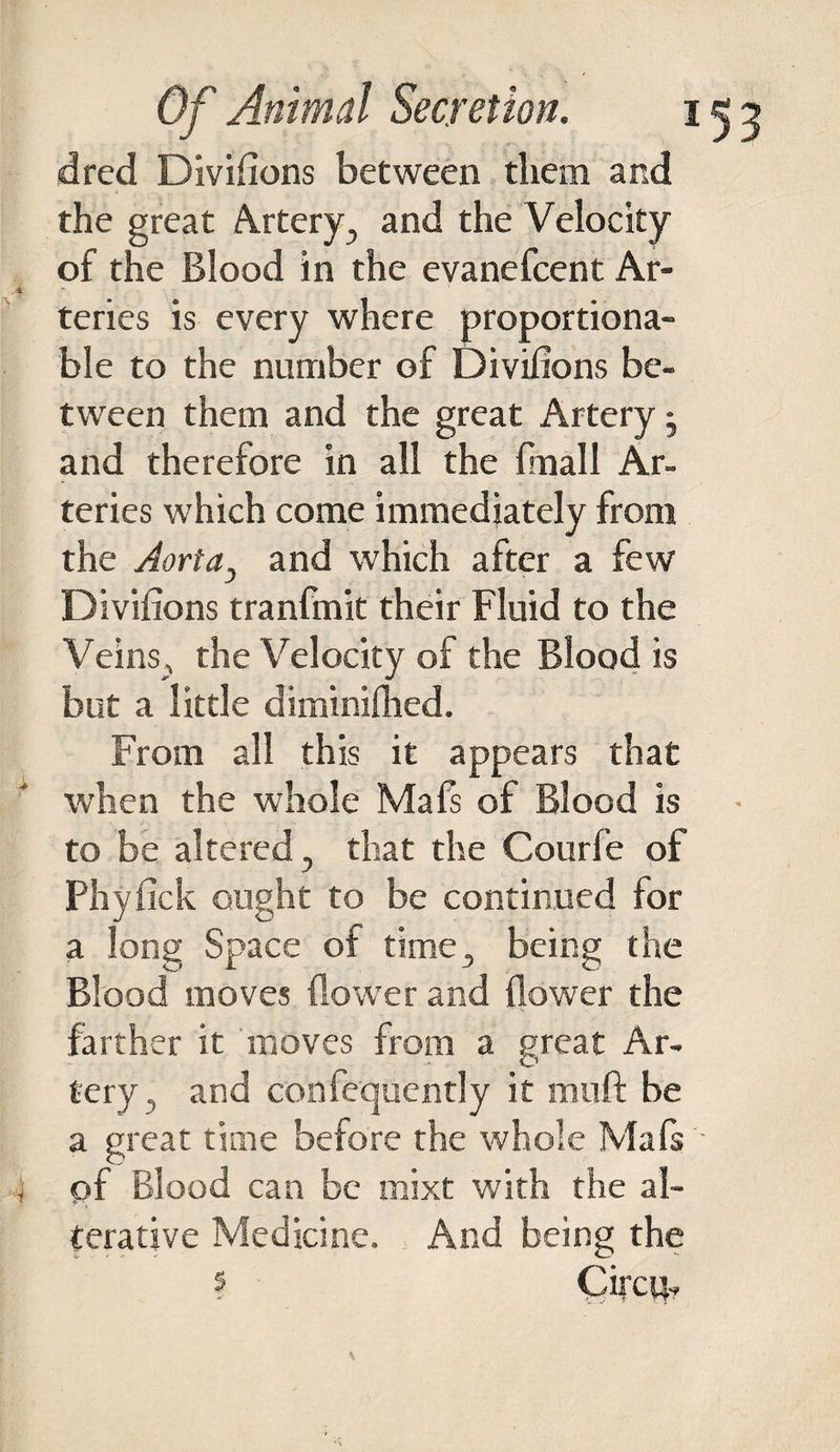 dred Divifions between them and the great Artery, and the Velocity of the Blood in the evanefcent Ar- 4 teries is every where proportiona¬ ble to the number of Divifions be¬ tween them and the great Artery • and therefore in all the {mall Ar¬ teries which come immediately from the Aorta, and which after a few Divifions tranfmit their Fluid to the Veins,, the Velocity of the Blood is but a little diminifhed. From all this it appears that when the whole Mafs of Blood is to be altered , that the Courfe of Phyfick ought to be continued for a long Space of time, being the Blood moves (lower and (lower the farther it moves from a great Ar¬ tery, and confequcntly it mull be a great time before the whole Mafs - 4 of Blood can be mixt with the al¬ terative Medicine. And being the