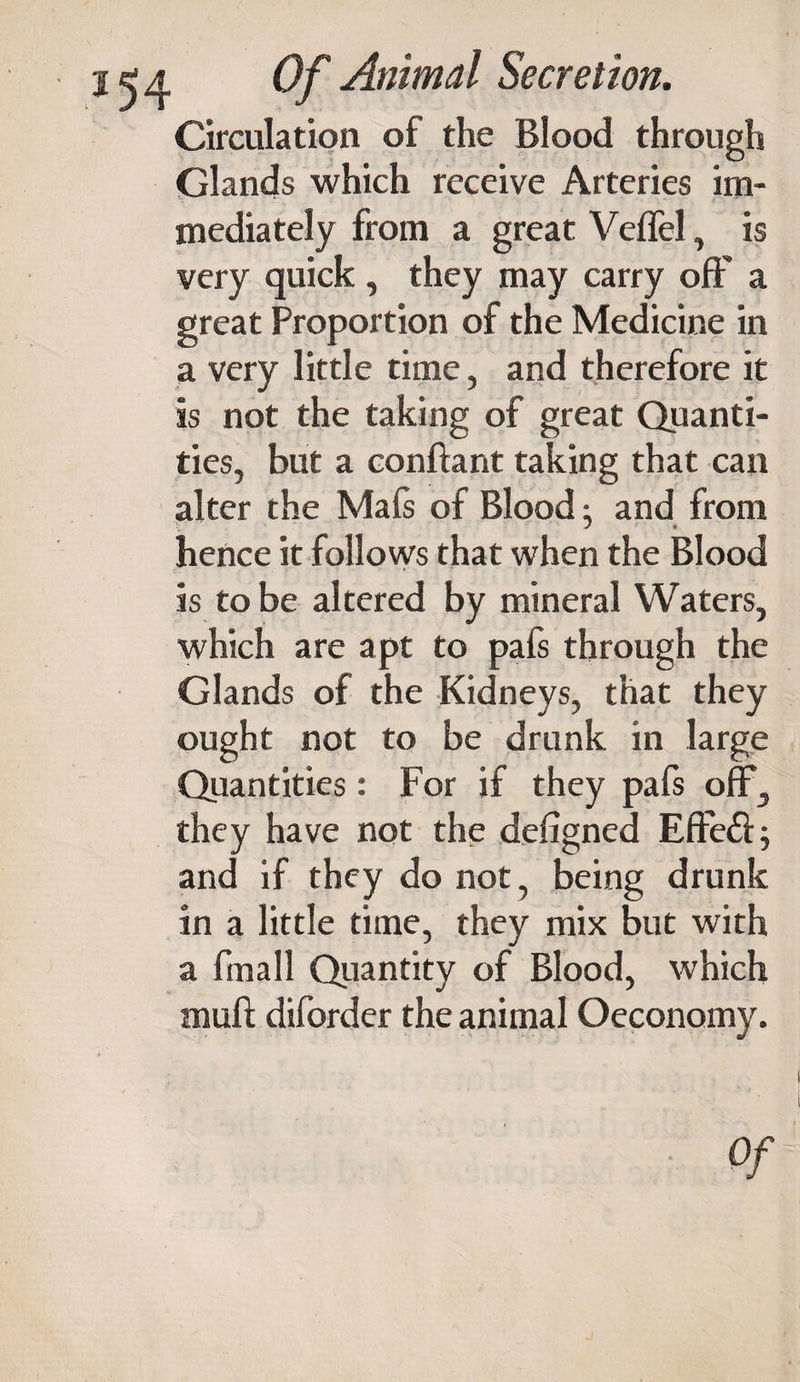 Circulation of the Blood through Glands which receive Arteries im¬ mediately from a great Veffel, is very quick, they may carry off a great Proportion of the Medicine in a very little time, and therefore it is not the taking of great Quanti¬ ties, but a conftant taking that can alter the Mafs of Blood; and from hence it follows that when the Blood is to be altered by mineral Waters, which are apt to pafs through the Glands of the Kidneys, that they ought not to be drunk in large Quantities: For if they pafs off, they have not the defigned Effeft; and if they do not, being drunk in a little time, they mix but with a fmall Quantity of Blood, which mull diforder the animal Oeconomy. Of