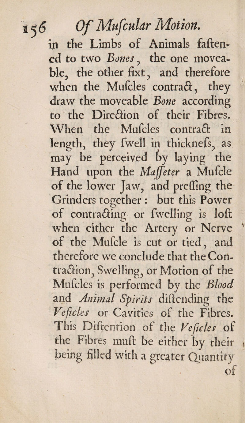 in the Limbs of Animals fatten¬ ed to two Bones , the one movea¬ ble, the other fixt, and therefore when the Mufcles contratt, they draw the moveable Bone according to the Direction of their Fibres. When the Mufcles contraft in length, they fwell in thicknefs, as may be perceived by laying the Hand upon the Majfeter a Mufcle of the lower Jaw, and prefling the Grinders together : but this Power of contra&amp;ing or fwell ing is loft when either the Artery or Nerve of the Mufcle is cut or tied, and therefore we conclude that the Con- ’&gt; tra&amp;ion, Swelling, or Motion of the Mufcles is performed by the Blood and Animal Spirits diftending the Veficles or Cavities of the Fibres. This Diftention of the Vejicles of the Fibres mutt be either by their being filled with a greater Quantity