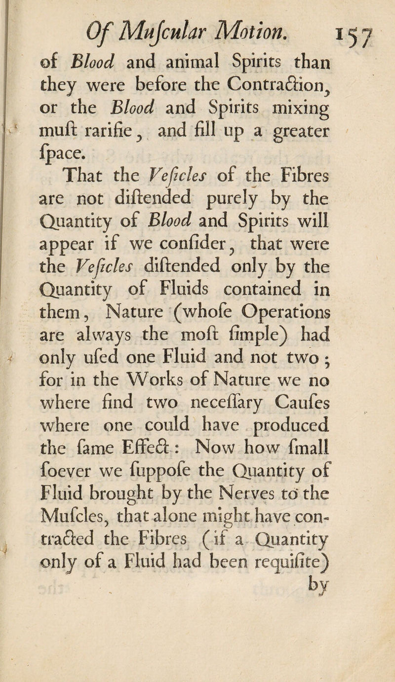 of Blood and animal Spirits than they were before the Contradion5 or the Blood and Spirits mixing muft rarifie } and fill up a greater {pace. That the Veftcles of the Fibres are not diftended purely by the Quantity of Blood and Spirits will appear if we confider, that were the Veftcles diftended only by the Quantity of Fluids contained in them, Nature (whofe Operations are always the moft fimple) had only ufed one Fluid and not two -y for in the Works of Nature we no where find two necefiary Caufes where one could have produced the fame Effed : Now how final! foever we fuppofe the Quantity of Fluid brought by the Nerves to' the Mufcles, that alone might have con- traded the Fibres (if a Quantity only of a Fluid had been requifite)