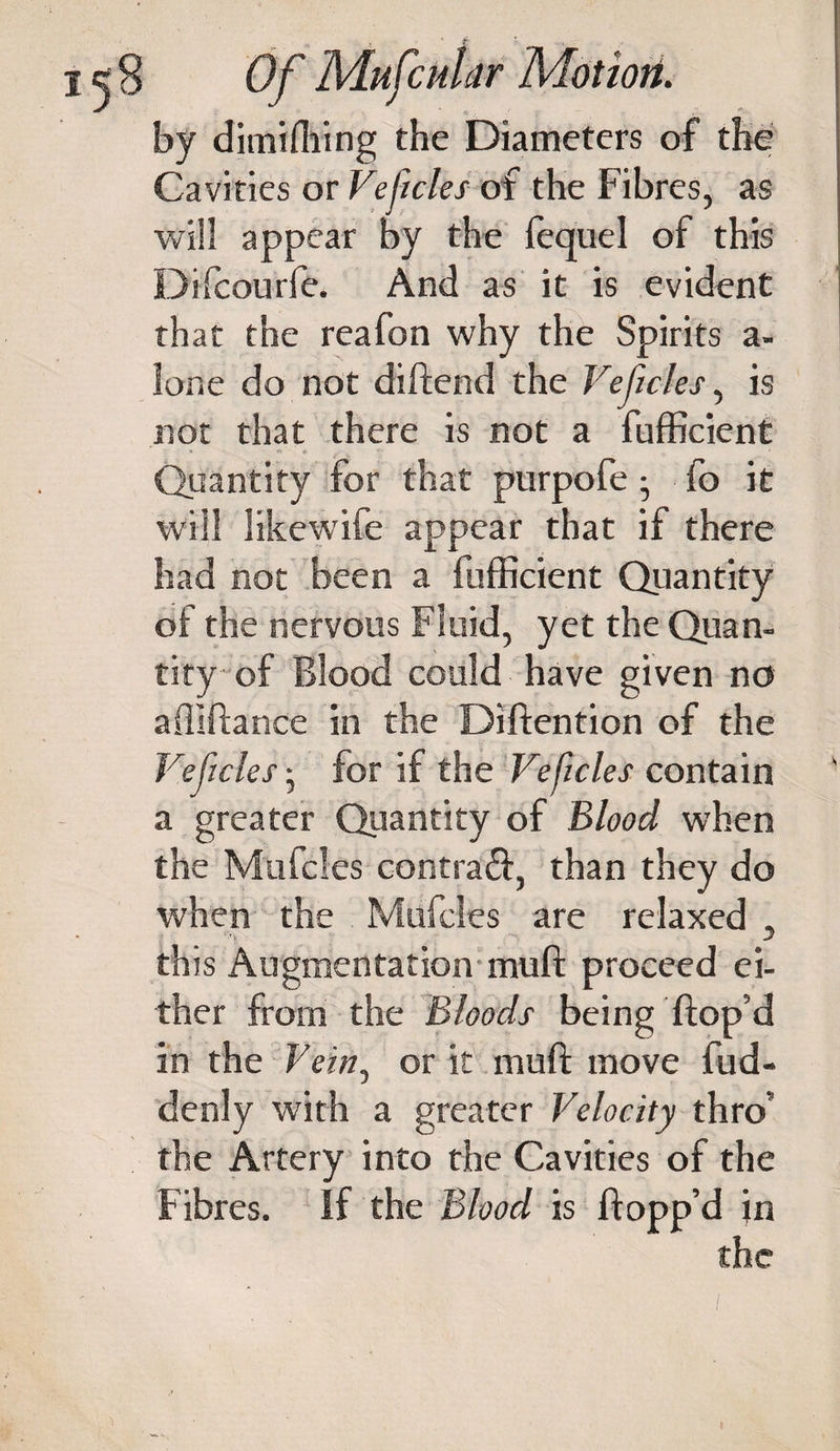 by dimiffiing the Diameters of the Cavities or Vejicles of the Fibres, as will appear by the fequel of this Difcourfe. And as it is evident that the reafon why the Spirits a- ione do not diftend the Vejicles, is not that there is not a fufficient ’ « • - . ” : v ' Quantity for that purpofe ; fo it will likewife appear that if there had not been a fufficient Quantity of the nervous Fluid, yet the Quan¬ tity of Blood could have given no affiftance in the Diftention of the Vejicles • for if the Veficles contain a greater Quantity of Blood when the Mtifcfes contraft, than they do when the Mufcles are relaxed , this Augmentation muft proceed ei¬ ther from the Bloods being ftop’d in the Vein, or it muft move fud- denly with a greater Velocity thro’ the Artery into the Cavities of the Fibres. If the Blood is flopp’d in 'i