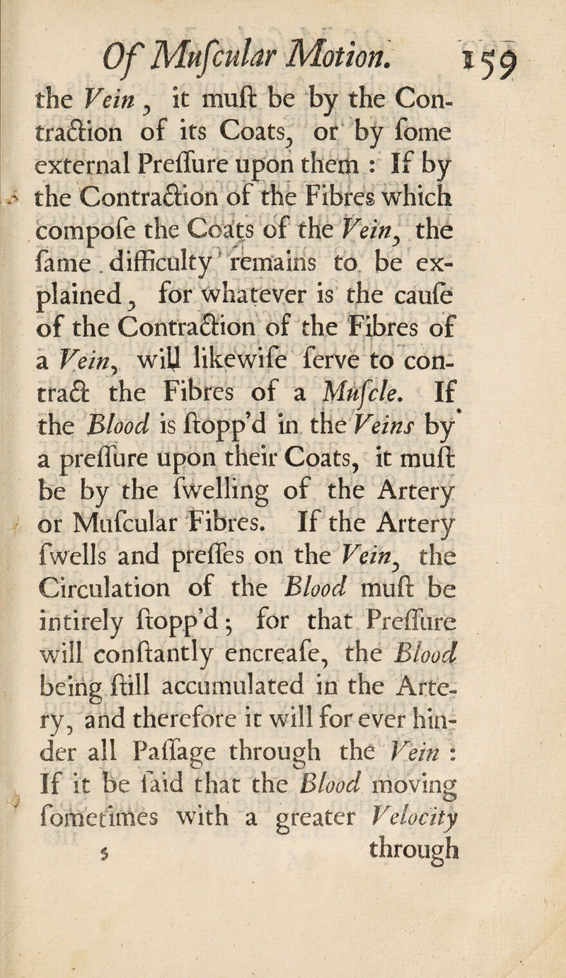 the Vein , it muft be by the Con- tra£lion of its Coats, or by fome external Preffure upon them : If by the Contra£lion of the Fibres which compofe the Coats of the Vein, the fame. difficulty remains to be ex¬ plained , for whatever is the caule of the Contra£lion of the Fibres of a Vein, will likewife ferve to con- tra£l the Fibres of a Mufcle. If the Blood is flopp’d in the Veins by a preffure upon their Coats, it muff be by the fwelling of the Artery or Mufcular Fibres. If the Artery fwells and preffes on the Vein, the Circulation of the Blood muft be intirely flopp’d 5 for that Preffure will conftantly encreafe, the Blood being ftill accumulated in the Arte¬ ry, and therefore it will for ever hin¬ der all Paffage through the Vein : ^ O O If it be laid that the Blood moving fometimes with a greater Velocity 5