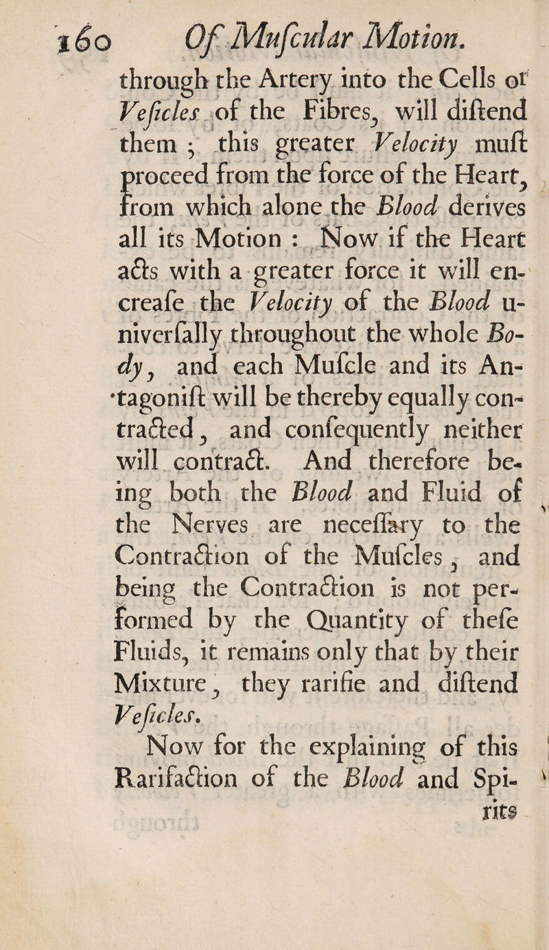 through the Artery into the Cells or Veftcles of the Fibres, will diltend them • this greater Velocity muft proceed from the force of the Heart, From which alone the Blood derives all its Motion : Now if the Heart a£l:s with a greater force it will en- creafe the Velocity of the Blood u- nivcrfally throughout the whole Bo¬ dy, and each Mufcle and its An- •tagonift will be thereby equally con¬ tracted, and confequently neither will contraCf. And therefore be¬ ing both the Blood and Fluid of the Nerves are neceffary to the Contra&amp;ion of the Mufcles, and being the Contraction is not per¬ formed by the Quantity of thele Fluids, it remains only that by their Mixture, they rarifie and diftend Veftcles. Now for the explaining of this RarifaCHon of the Blood and Spi- v rits