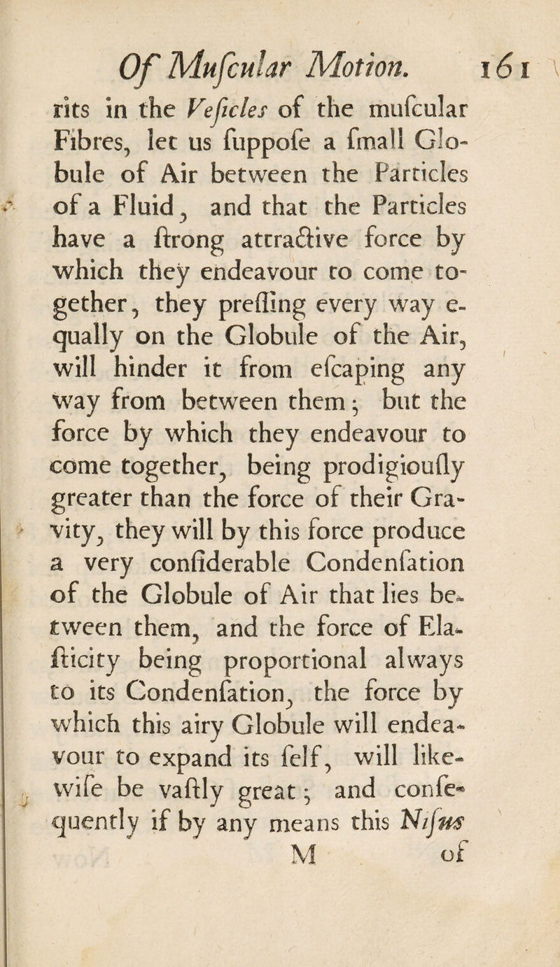 rits in the Veficles of the mufcular Fibres, let us fuppofe a fmatl Glo¬ bule of Air between the Particles of a Fluid , and that the Particles have a ftrong atrra&amp;ive force by which they endeavour ro come to¬ gether, they prefling every way e- qually on the Globule of the Air, will hinder it from efcaping any way from between them; but the force by which they endeavour to come together, being prodigioufly greater than the force of their Gra¬ vity, they will by this force produce a very confiderable Condenfation of the Globule of Air that lies be* tween them, and the force of Ela- fticity being proportional always to its Condenfation, the force by which this airy Globule will endea¬ vour to expand its felf, will like- wife be vaftly greatj and confe» cjuently if by any means this Nijns M of \