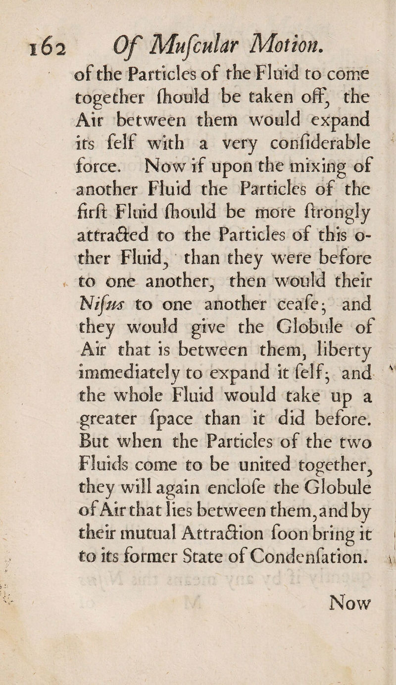 of the Particles of the Fluid to come together fhould be taken off, the Air between them would expand its fel'f with a very confiderable force. Now if upon the mixing of another Fluid the Particles of the firft Fluid fhould be more ftrongly attra&amp;ed to the Particles of this o- ther Fluid, than they were before to one another, then would their Nifm to one another ceafe- and they would give the Globule of Air that is between them, liberty immediately to expand it felf^ and the whole Fluid would take up a greater fpace than it did before. But when the Particles of the two Fluids come to be united together, they will again enclofe the Globule of Air that lies between them,and by their mutual Attra&amp;ion foon bring it to its former State of Condenfation. Now