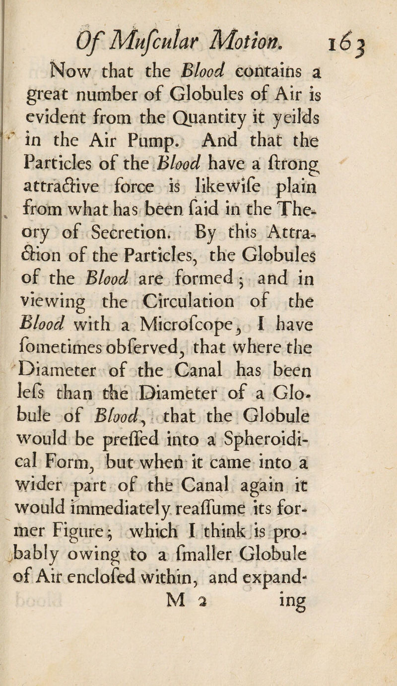 Now that the Blood contains a great number of Globules of Air is evident from the Quantity it yeilds •' in the Air Pump. And that the Particles of the Blood have a ftrong attra&amp;ive force is like wile plain from what has been faid in the The- Dry of Secretion. By this Attra- 6Hon of the Particles, the Globules of the Blood are formed ; and in viewing the Circulation of the Blood with a Microfcope, I have fometimes obferved, that where the Diameter of the Canal has been lels than the Diameter of a Glo¬ bule of Blood, that the Globule would be prelfed into a Spheroidi¬ cal Form, but when it came into a wider part of the Canal again it would immediately realfume its for¬ mer Figure; which I think is pro¬ bably owing to a fmaller Globule of Air enclofed within, and expand- M 3 ing