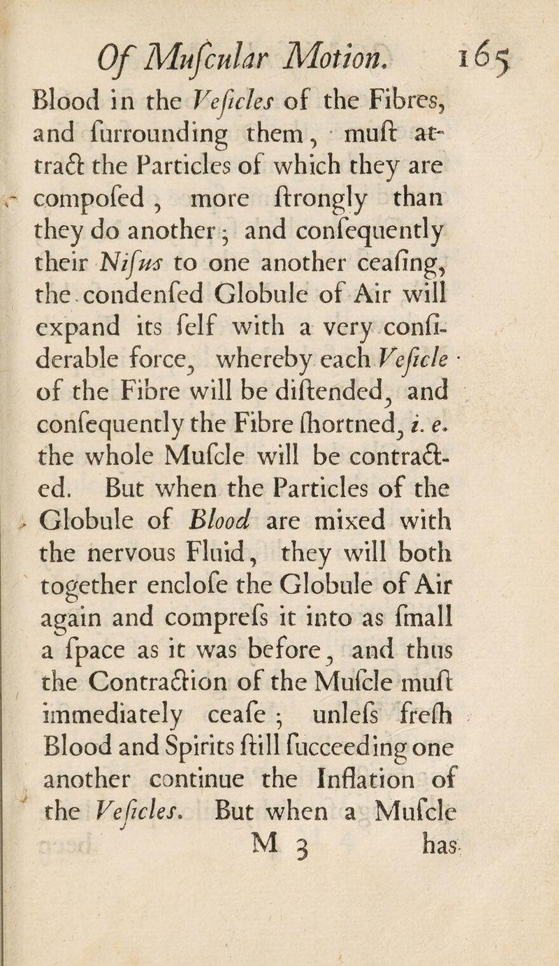 Blood in the Vejicles of the Fibres, and furrounding them, mull: at- traCt the Particles of which they are r compofed , more ffrongly than they do another and confequently their Nifm to one another ceafing, the. condenfed Globule of Air will expand its felf with a very confi- derable force, whereby each Veficle ■ of the Fibre will be diftended, and confequently the Fibre fhortned, i. e. the whole Mufcle will be contract¬ ed. But when the Particles of the - Globule of Blood are mixed with the nervous Fluid, they will both together enclofe the Globule of Air again and comprefs it into as finall a fpace as it was before , and thus the Contraction of the Mufcle mufl immediately ceafe ; unlefs frefh Blood and Spirits ftill fucceeding one another continue the Inflation of the Veficles. But when a Mufcle M 3 has