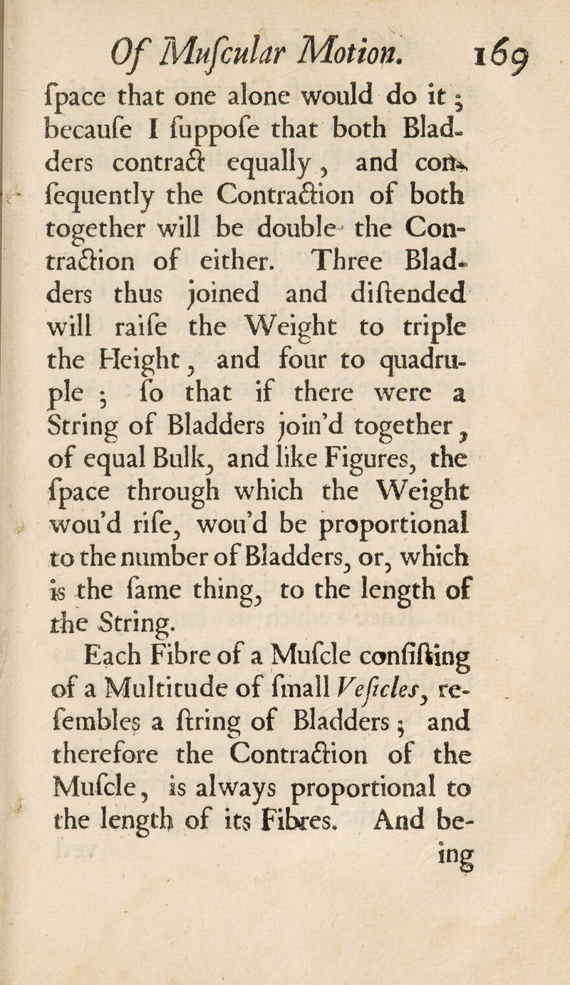 fpace that one alone would do it - becaufe I fuppofe that both Blad¬ ders contract equally, and cofi*, . • fequently the Contra&ion of both together will be double the Con- tra&ion of either. Three Blad¬ ders thus joined and diftended will raife the Weight to triple the Height, and four to quadru¬ ple • fo that if there were a String of Bladders join’d together, of equal Bulk, and like Figures, the fpace through which the Weight wou’d rife, wou’d be proportional to the number of Bladders, or, which is the fame thing, to the length of the String. Each Fibre of a Mufcle confifting of a Multitude of fmall Veftclesy re- fembles a firing of Bladders $ and therefore the Contra&ion of the Mufcle, is always proportional to the length of its Fibres. And be¬ ing