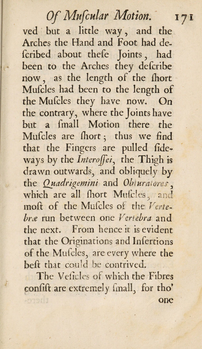 ved but a little way, and the, Arches the Hand and Foot had de- fcribed about thefe Joints, had been to the Arches they defcribe now, as the length of the fhort Mufcles had been to the length of the Mufcles they have now. On the contrary, where the Joints have but a fmall Motion there the Mufcles are fhort • thus we find that the Fingers are pulled fide- ways by the Interofei, the Thigh is drawn outwards, and obliquely by the Qjtadrigemini and Obi ar at ores, which are all fhort Mufcles, and moft of the Mufcles of the Verte¬ bra run between one Vertebra and the next. From hence it is evident that the Originations and Infertions of the Mufcles, are every where the heft that could be contrived. The Veiicles of which the Fibres confift are extremely fmall, for tho’ one