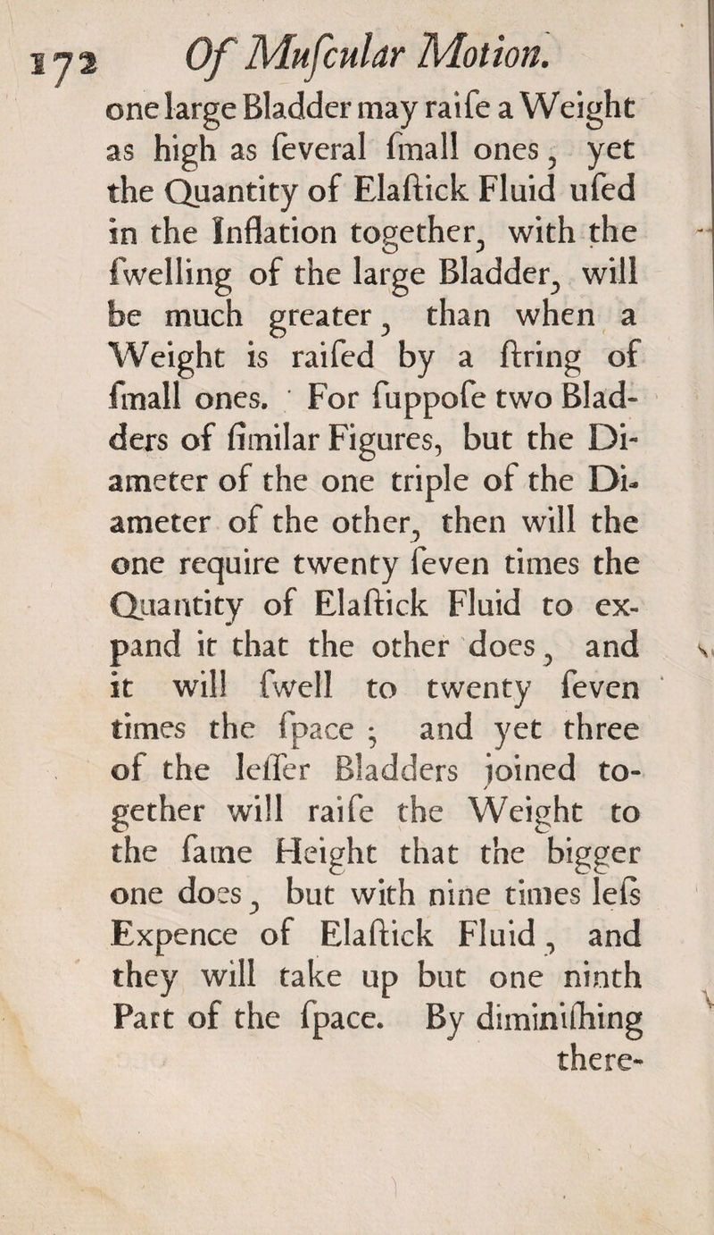 one large Bladder may raife a Weight as high as feveral (mall ones, yet the Quantity of Elaftick Fluid ufed in the Inflation together, with the fwelling of the large Bladder, will be much greater, than when a Weight is raifed by a firing of fmall ones. For fuppofe two Blad¬ ders of fimilar Figures, but the Di¬ ameter of the one triple of the Di¬ ameter of the other, then will the one require twenty feven times the Quantity of Elaftick Fluid to ex¬ pand it that the other does, and s it will fwell to twenty feven times the (pace • and yet three of the Idler Bladders ioined to- gether will raife the Weight to the fame Height that the bigger one does, but with nine times left Expence of Elaftick Fluid, and they will take up but one ninth Part of the fpace. By diminifhing there- 1