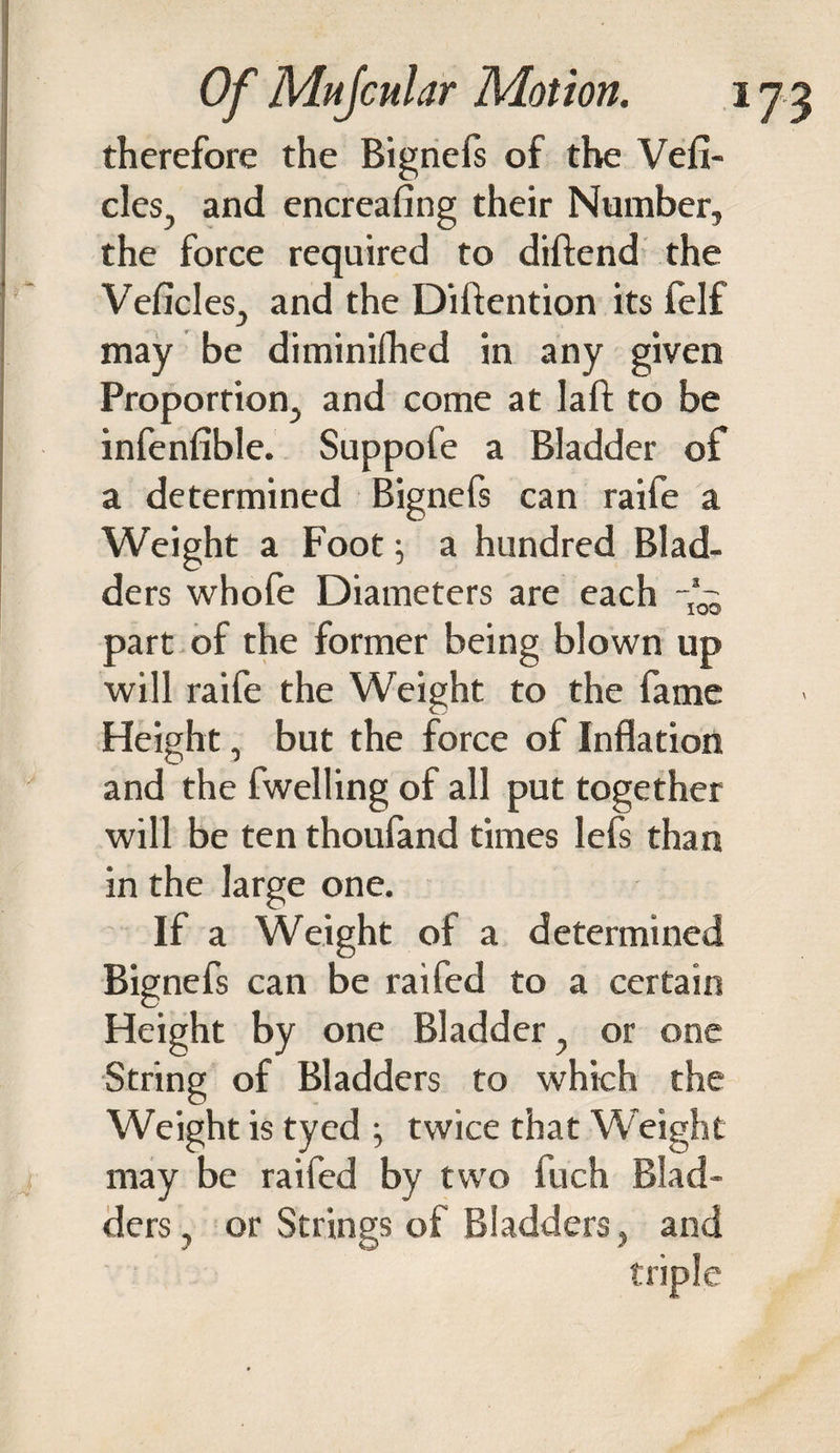 therefore the Bignefs of the Vehi¬ cles, and encreafing their Number, the force required to diftend the Vehicles, and the Diftention its felf may be diminifhed in any given Proportion, and come at I a ft to be infenfible. Suppofe a Bladder of a determined Bignefs can raife a Weight a Foot; a hundred Blad¬ ders whofe Diameters are each -’0~ part of the former being blown up will raife the Weight to the fame Height, but the force of Inflation and the fwelling of all put together will be ten thoufand times lefs than in the large one. If a Weight of a determined Bignefs can be raifed to a certain Height by one Bladder, or one String of Bladders to which the Weight is tyed twice that Weight may be raifed by two fuch Blad¬ ders , or Strings of Bladders, and