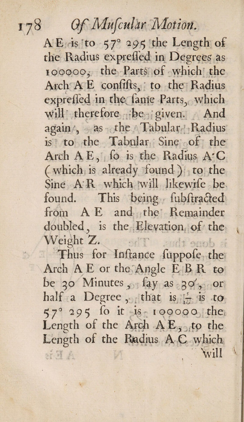 AE is to 57° 7p^ the Length of the Radius exprefled in Degrees as iooooo, the Parts of which the Arch A E confifts, to the Radius - 9 n exprefled in the lame Parts, which will therefore be given. And again , as the Tabular Radius is to the Tabular Sine of the Arch A E, fo is the Radius A' C (which is already found) to the Sine A R which will likewife be found. This being fubftrafled from A E and the Remainder doubled ? is the Elevation of the Weight Z. Thus for Inflance fuppofe the Arch A E or the Angle E B R to be 30 Minutes, fay as 30', or half a Degree , that is A is to 57° 295 fo it is iooooo the, Length of the Arch A E, to the Length of the Radius A C which will k
