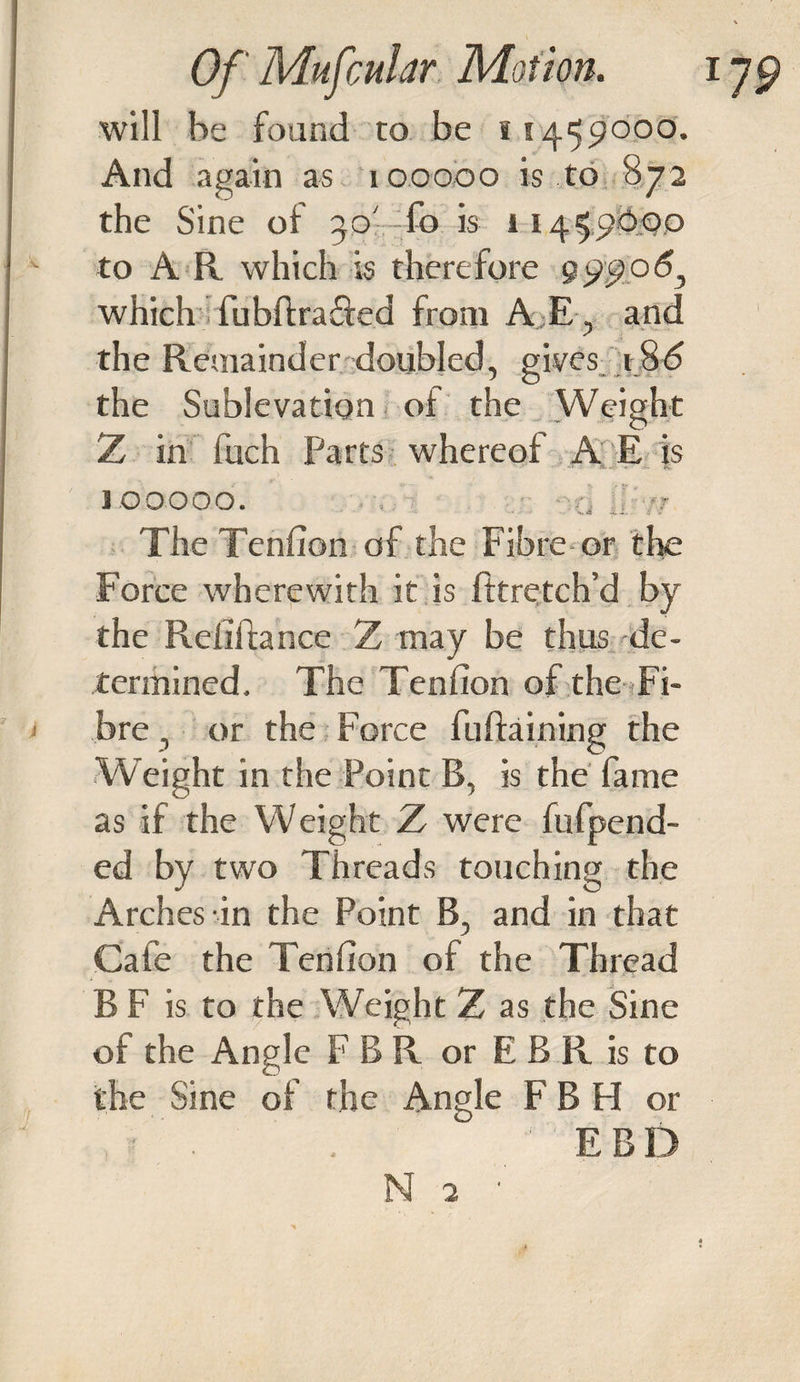 will be found to be *1459000. And again as 100000 is to 872 the Sine of 30' l'o is 11459600 to A R which is therefore 99906, which fubftrafted from A.E, and the Remainder doubled, gives 186 the Sublevation of the Weight Z in inch Parts whereof A E is 3 0 0000. &gt; •; - n ?? The Tenfion of the Fibre or the Force wherewith it is fttretch’d by the Refifhnce Z may be thus de¬ termined. The Tenfion of the Fi¬ bre , or the Force fuftaining the Weight in the Point B, is the fame as if the Weight Z were fufpend- ed by two Threads touching the Arches in the Point B, and in that Cafe the Tenfion of the Thread B F is to the Weight Z as the Sine of the Angle F B R or E B R is to the Sine of the Angle F B H or , ■ . . ' EBD N 2 ■
