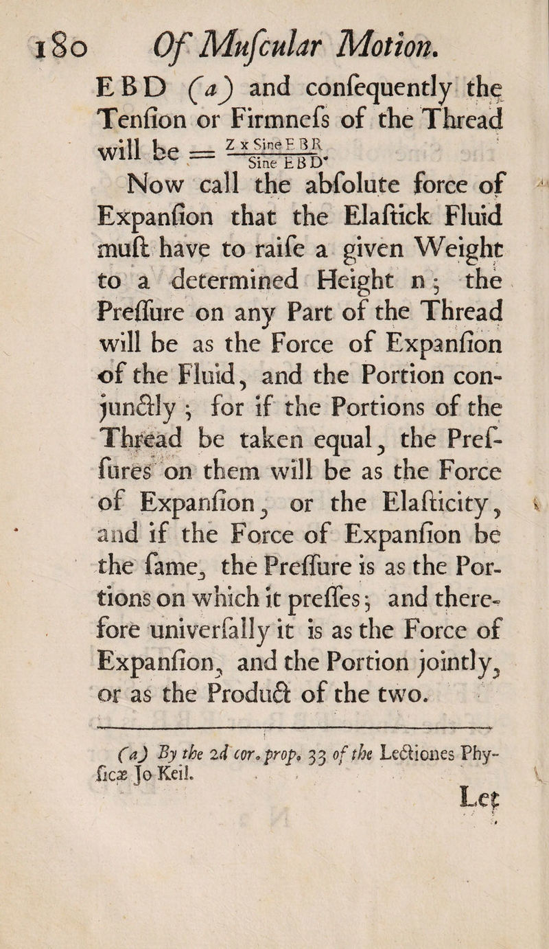 EBD (a) and confequently the Tenfion or Firmnefs of the Thread will be Z x Sine E 3 R Sine EBD* Now call the abfolute force of A. Expanlion that the Elaftick Fluid mull have to raife a given Weight to a determined Height n ; the Prefliire on any Part of the Thread will be as the Force of Expanfion of the Fluid, and the Portion con- jundly ; for if the Portions of the Thread be taken equal, the Pref- fures on them will be as the Force of Expanfion3 or the Elafticity, i. and if the Force of Expanfion be the fame_, the Preffure is as the Por¬ tions on which it preffes j and there¬ fore univerfally it is as the Force of Expanfion, and the Portion jointly,, or as the Produft of the two. -i r ■ ... ‘ 1 /*, ; {. (a) By the zd cor,prop, 33 of the Ledioaes Phy~ ficx To Keil. * , V Let