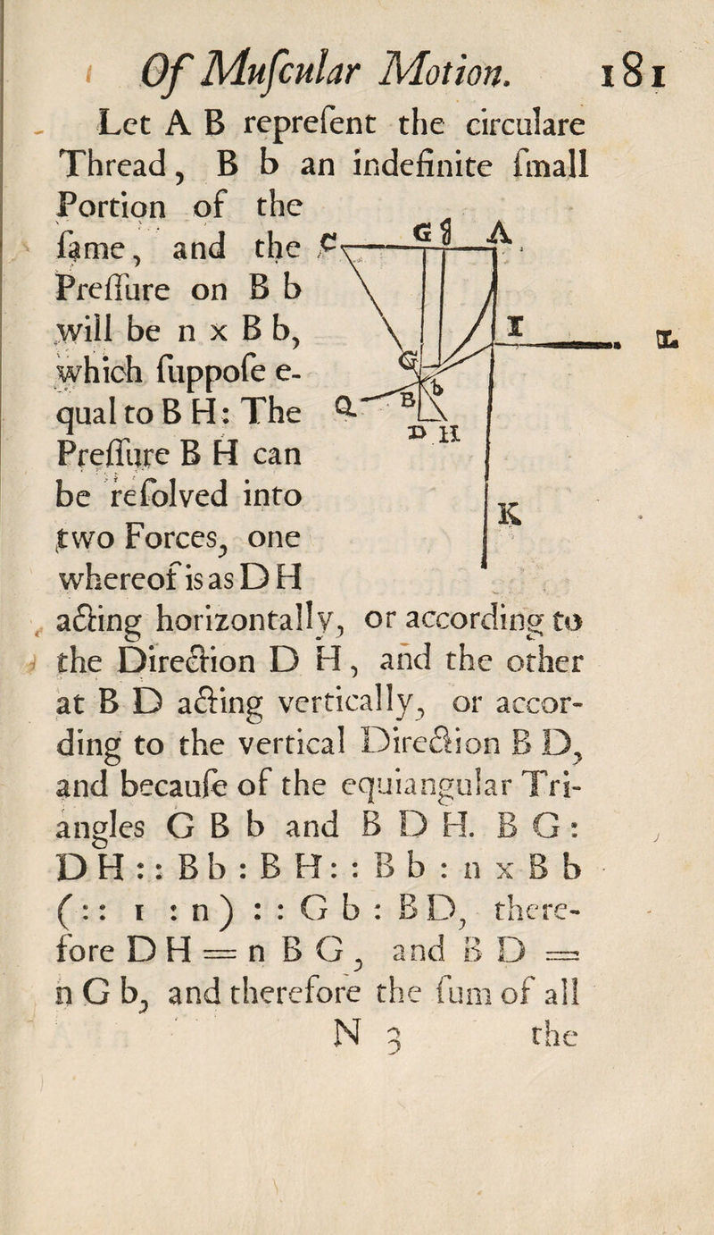 DCs Let A B reprefent the circulare Thread, B b an indefinite finall Portion of the \ - V ■“ J firae, and the Preffure on B b will be n x B b, which fuppofe e- qual to B H: The Preffure B H can be refolved into two Forces, one whereofisasDH a£fing horizontally, or according to the Dire&amp;ion D H, and the other at B D a&amp;ing vertically, or accor¬ ding to the vertical Dire&amp;ion B D, and becaufe of the equiangular Tri¬ angles G B b and B D H. B G: DH::Bb:BH::Bb:nxBb ( :: x : n ) : : G b : B D, there¬ fore D H — n B G , and B D = n G b, and therefore the fum of all N 3 the