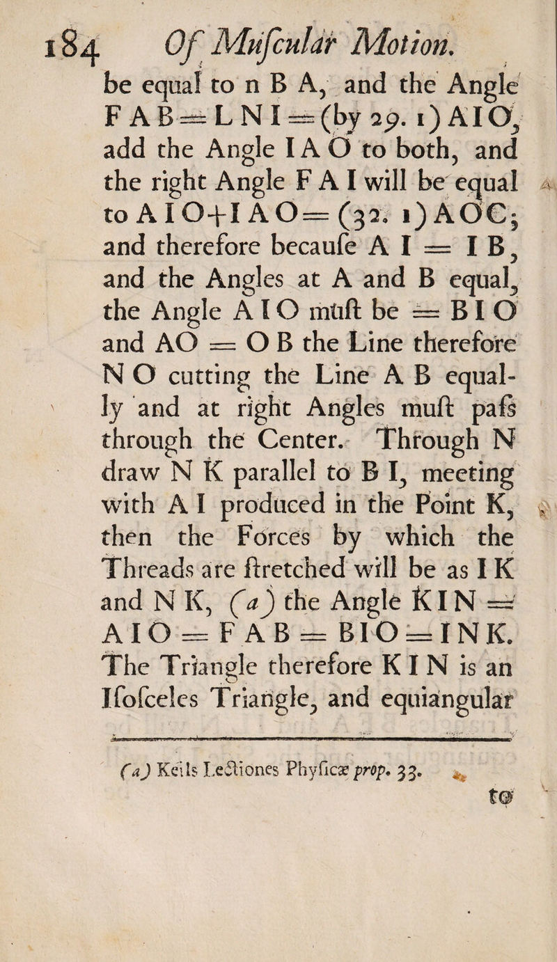 be equal to n B A, and the Angle FAB = LNI = (by i) AI Oy add the Angle IA O to both, and the right Angle F A I will be equal a to AIO+I AO = (32. i)AOC; and therefore becaufe A I = IB, and the Angles at A and B equal,, the Angle AIO mlift be —= BI O and AO = OB the Line therefore N O cutting the Line A B equal¬ ly and at right Angles muft pals through the Center. Through N draw N K parallel to B I, meeting with A I produced in the Point K, , then the Forces by which the Threads are flretched will be as IK and N K, (a) the Angle KIN — A IO = F A B = BIO = IN K. The Triangle therefore KIN is an Ifofceles Triangle., and equiangular (a) Kells Ledtiones Phyfica? prop• 33.