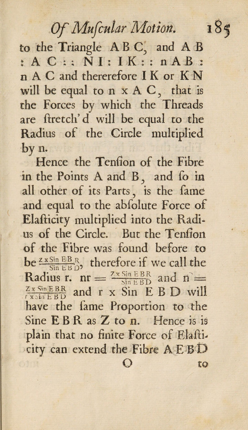 to the Triangle ABC, and A B t A C : ; N1: IK:: n A B : n A C and thererefore I K or K N will be equal to n xAC, that is the Forces by which the Threads are ftretch’d will be equal to the Radius ol the Circle multiplied by n. Hence the Tenfion of the Fibre in the Points A and B, and lb in all other of its Parts, is the fame and equal to the abfolute Force of Elafticity multiplied into the Radi¬ us of the Circle. But the Tenfion of the Fibre was found before to be therefore if we call the Radius r. nr = -**■ and n' = and r x Sin EBD will have the lame Proportion to the Sine E B R as Z to n. Hence is is plain that no finite Force of Elaftn city can extend the Fibre AEBD O to