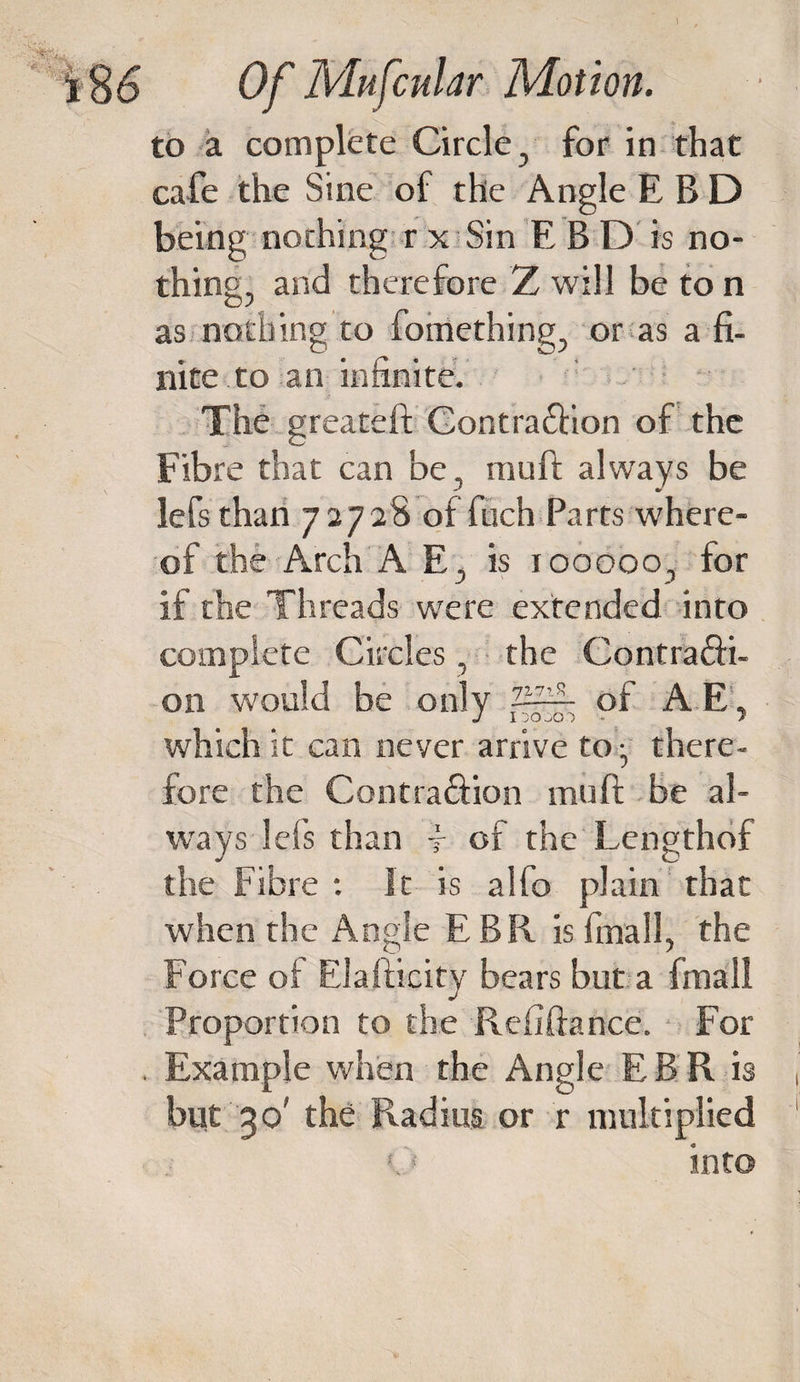 \ i§&amp; Of Mufcular Motion. to a complete Circle , for in that cafe the Sine of the Angle E B D being nothing r x Sin E B D is no¬ thing, and therefore Z will be to n as nothing to fomething, or as a fi¬ nite, to an infinite. The greateft Gontra&amp;ion of the Fibre that can be, mu ft always be lefsthan 72728 of fitch Parts where¬ of the Arch A E j is iooooo, for if the Threads were extended into complete Circles, the Contra&amp;i- on would be only ZH-- of A E, which it can never arrive to:, there¬ fore the Contraftion mull; be al¬ ways lei’s than f of the Lengthof the Fibre : It is alfo plain that when the Angle EBR is finall, the Force oi Elafticity bears but a fmall Proportion to the Refinance. For . Example when the Angle EBR is but 30' the Radius or r multiplied &gt;j into
