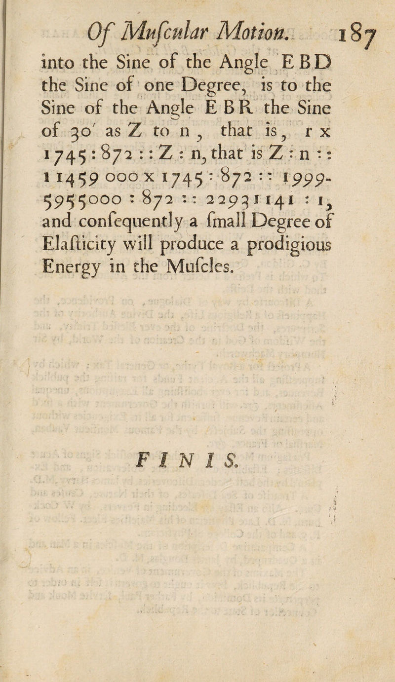 into the Sine of the Angle EBD the Sine of one Degree, is to the Sine of the Angle E B R the Sine of 30 as Z to n, that is, r x 1745 : 872 :: Z : n, that is Z : n •: 1 1459 OOO X 1745 • 872 :: 1999- 5955000 : 872 *. : 2293 I 141 : 1 and confequently a fmall Degree of Elafticity will produce a prodigious Energy in the Mufcles. F l N 1 S. i %