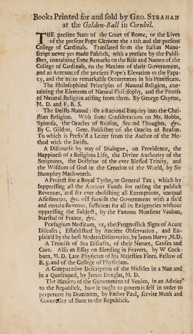 Boolcs Printed for and fold by Geo. StrAhaxi at the Golden-Ball in Cornhih THE prefent State of the Court of Rome, or the Lives of the prefent Pope Clement the 11 ch and the prefent College of Cardinals* Tranflated from the Italian Manu- fcript never yet made Publick, with a preface by the Publi- iher, containing fome Remarks on the Rife and Nature of the College of Cardinals, on the Maxims of their Government, and an Account of the prefent Pope’s Elevation to the Papa- cy, and the more remarkable Occurrences in his Pontificate. The Philofophical Principles of Natural Religion, con¬ taining the Elements of Natural Philofophy, and the Proofs of Natural Religion arifing from them. By George Chyenes M. D. and F. R. S. The Deilts Manual: Or a Rational Enquiry into the Chri- Rian Religion. With fome Confideracions on Mr. Hobbs, Spinofa, the Oracles of Reafon, Second Thoughts, By C. Gildon, Gent. Publifher of the Oracles of Reafon*. To which is Prefix’d a Letter from the Author of the Me¬ thod with the Deifts. A Difcourfe by way of Dialogue, on Providence, the Happioefs of a Religious Life, the Divine Authority of the Scriptures, the Doftrine of the ever Bleffed Trinity, and the Wifdom of God in the Creadon of the World, by Sir Humphry Machworch. AProjeft for a Royal Ty chef or General Tax 5 which by luppreffing all the Ancient Funds for raifing the publick Revenues, ar.d fcr ever abolifhing all Exemptions, unequal AiTeffments, fyc. will furnifh the Government with a fix’d and certain Revenue, fufficienc for all its Exigencies without oppreiling the Subject, by the Famous Monfieur Yauban, Marfhal of France, &amp;c. PraTagium Medicum, or, the Prognofiick Signs of Acute Difeafes j Eftablifhed by Ancient Obfervation, and Ex¬ plain’d by the befl ModernDifcoveries, by James Harvy,M.D. A Treadfe of Sea Difeafes, of their Nature, Caufes and Cure. Alfo an Eflay on Bleeding in Feavers, by W Cock burn, M.D. Late Phyfician of his Majefties Fleet. Fellow of R. g.and of the College ofPhyiicians. A Comparative Defcription of the Mufcles in a Man and in a Quadruped, by James Douglas, M. D. The Maxims of the Government of Venice, in an Advice* to the Republick, how it ought to govern it felf in order tb perpetuate its Dominion, by Father Paul, fervite Monk and Couricdilcr of State to the Republick* /